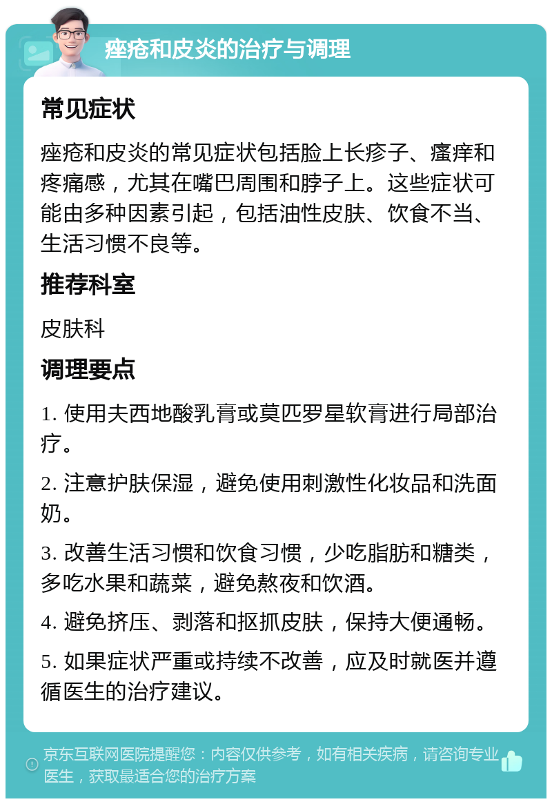 痤疮和皮炎的治疗与调理 常见症状 痤疮和皮炎的常见症状包括脸上长疹子、瘙痒和疼痛感，尤其在嘴巴周围和脖子上。这些症状可能由多种因素引起，包括油性皮肤、饮食不当、生活习惯不良等。 推荐科室 皮肤科 调理要点 1. 使用夫西地酸乳膏或莫匹罗星软膏进行局部治疗。 2. 注意护肤保湿，避免使用刺激性化妆品和洗面奶。 3. 改善生活习惯和饮食习惯，少吃脂肪和糖类，多吃水果和蔬菜，避免熬夜和饮酒。 4. 避免挤压、剥落和抠抓皮肤，保持大便通畅。 5. 如果症状严重或持续不改善，应及时就医并遵循医生的治疗建议。