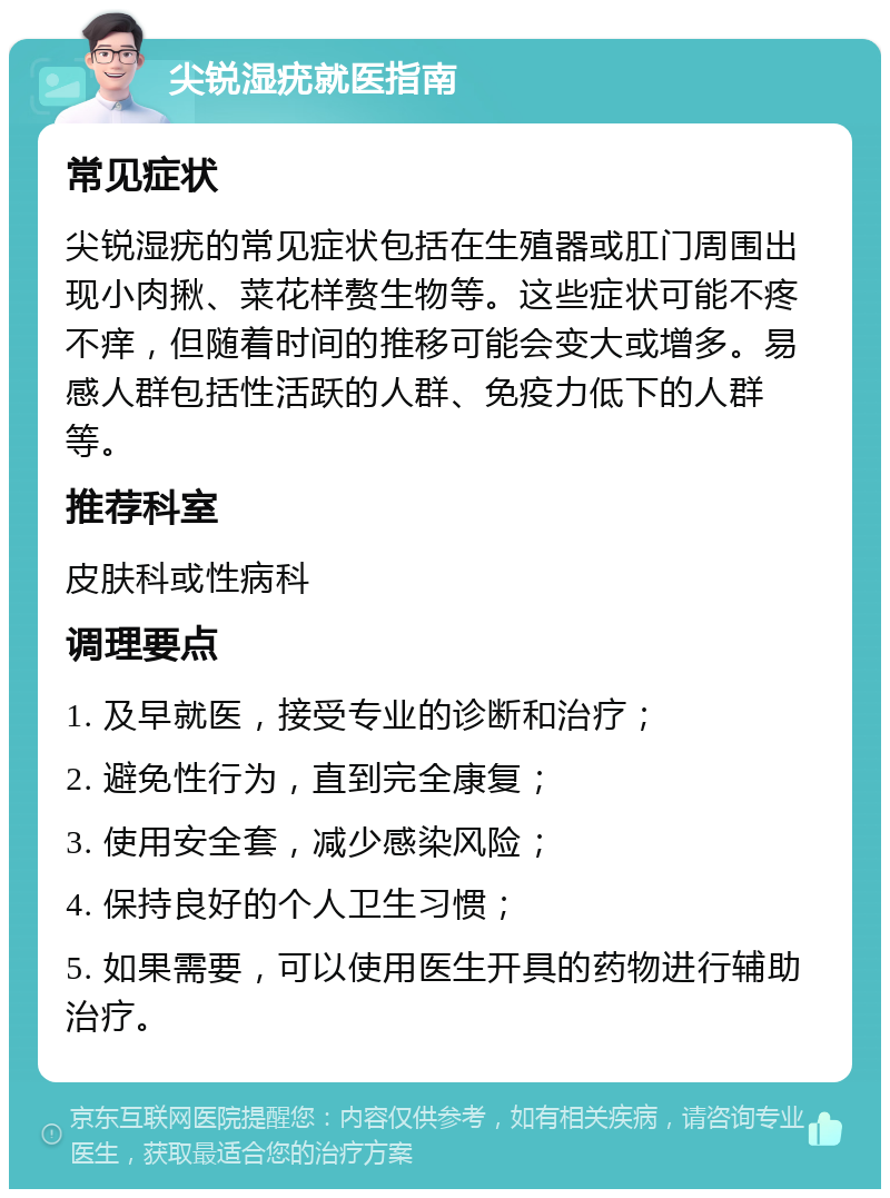 尖锐湿疣就医指南 常见症状 尖锐湿疣的常见症状包括在生殖器或肛门周围出现小肉揪、菜花样赘生物等。这些症状可能不疼不痒，但随着时间的推移可能会变大或增多。易感人群包括性活跃的人群、免疫力低下的人群等。 推荐科室 皮肤科或性病科 调理要点 1. 及早就医，接受专业的诊断和治疗； 2. 避免性行为，直到完全康复； 3. 使用安全套，减少感染风险； 4. 保持良好的个人卫生习惯； 5. 如果需要，可以使用医生开具的药物进行辅助治疗。