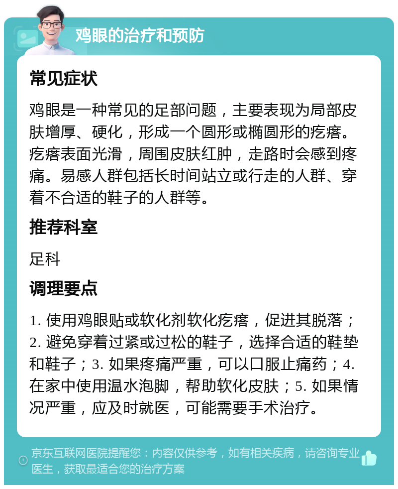 鸡眼的治疗和预防 常见症状 鸡眼是一种常见的足部问题，主要表现为局部皮肤增厚、硬化，形成一个圆形或椭圆形的疙瘩。疙瘩表面光滑，周围皮肤红肿，走路时会感到疼痛。易感人群包括长时间站立或行走的人群、穿着不合适的鞋子的人群等。 推荐科室 足科 调理要点 1. 使用鸡眼贴或软化剂软化疙瘩，促进其脱落；2. 避免穿着过紧或过松的鞋子，选择合适的鞋垫和鞋子；3. 如果疼痛严重，可以口服止痛药；4. 在家中使用温水泡脚，帮助软化皮肤；5. 如果情况严重，应及时就医，可能需要手术治疗。