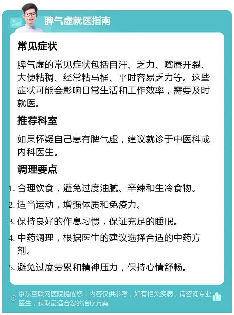 脾气虚就医指南 常见症状 脾气虚的常见症状包括自汗、乏力、嘴唇开裂、大便粘稠、经常粘马桶、平时容易乏力等。这些症状可能会影响日常生活和工作效率，需要及时就医。 推荐科室 如果怀疑自己患有脾气虚，建议就诊于中医科或内科医生。 调理要点 合理饮食，避免过度油腻、辛辣和生冷食物。 适当运动，增强体质和免疫力。 保持良好的作息习惯，保证充足的睡眠。 中药调理，根据医生的建议选择合适的中药方剂。 避免过度劳累和精神压力，保持心情舒畅。