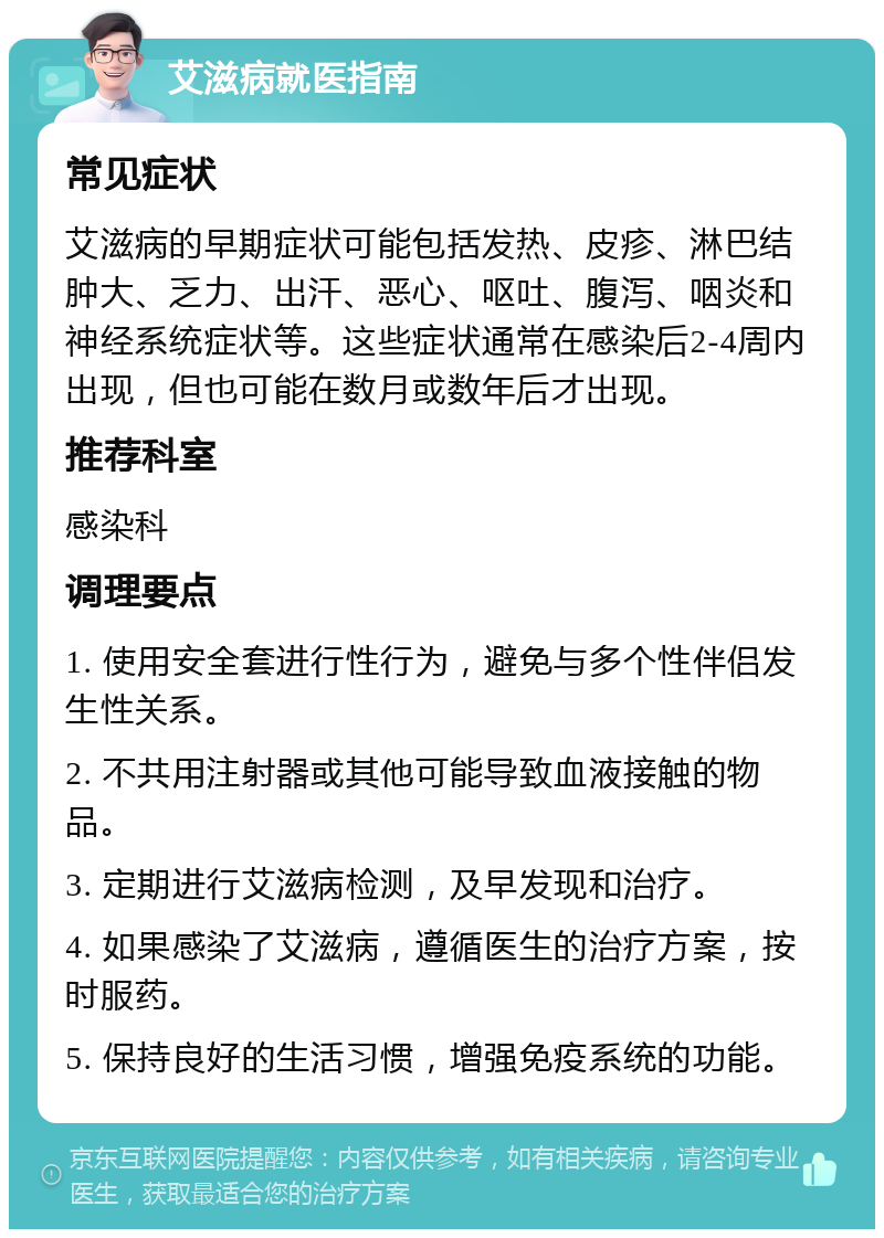 艾滋病就医指南 常见症状 艾滋病的早期症状可能包括发热、皮疹、淋巴结肿大、乏力、出汗、恶心、呕吐、腹泻、咽炎和神经系统症状等。这些症状通常在感染后2-4周内出现，但也可能在数月或数年后才出现。 推荐科室 感染科 调理要点 1. 使用安全套进行性行为，避免与多个性伴侣发生性关系。 2. 不共用注射器或其他可能导致血液接触的物品。 3. 定期进行艾滋病检测，及早发现和治疗。 4. 如果感染了艾滋病，遵循医生的治疗方案，按时服药。 5. 保持良好的生活习惯，增强免疫系统的功能。