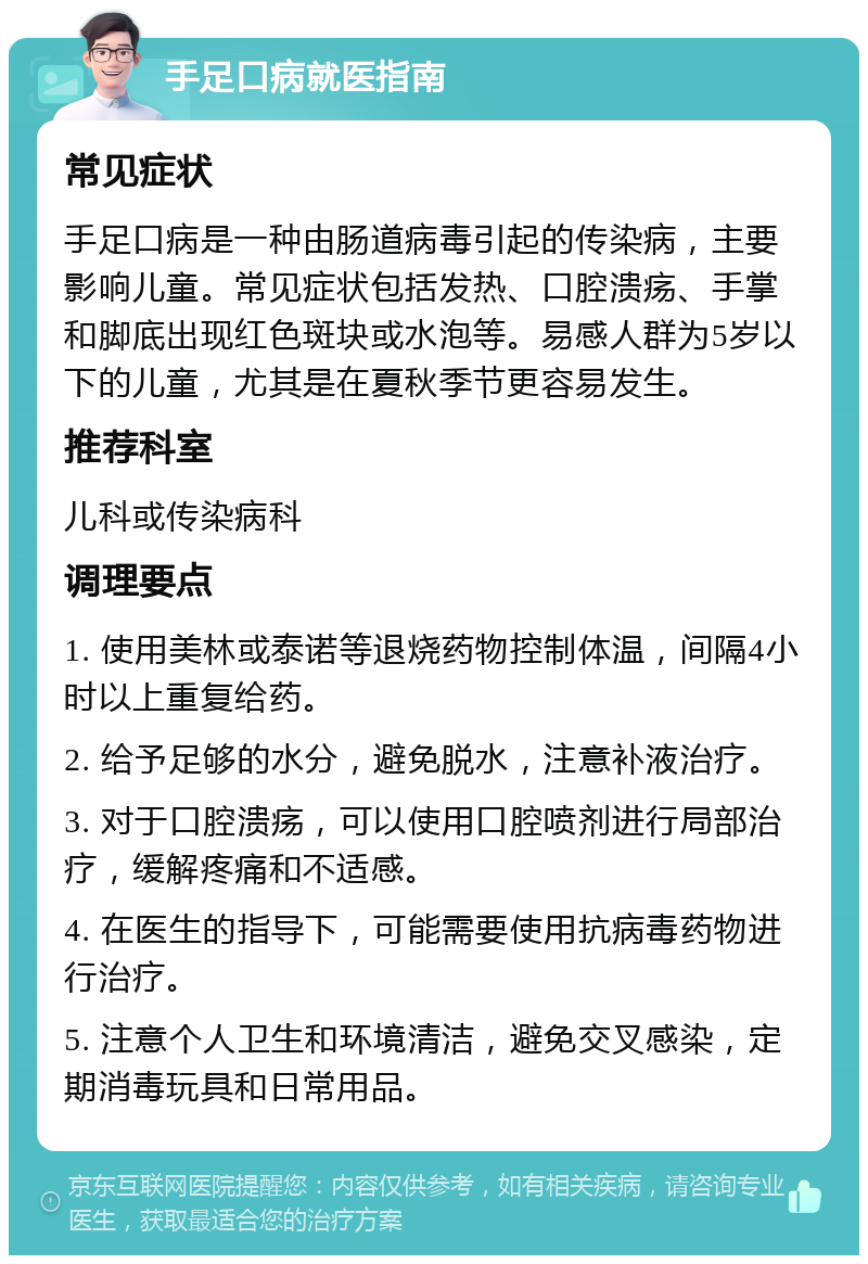 手足口病就医指南 常见症状 手足口病是一种由肠道病毒引起的传染病，主要影响儿童。常见症状包括发热、口腔溃疡、手掌和脚底出现红色斑块或水泡等。易感人群为5岁以下的儿童，尤其是在夏秋季节更容易发生。 推荐科室 儿科或传染病科 调理要点 1. 使用美林或泰诺等退烧药物控制体温，间隔4小时以上重复给药。 2. 给予足够的水分，避免脱水，注意补液治疗。 3. 对于口腔溃疡，可以使用口腔喷剂进行局部治疗，缓解疼痛和不适感。 4. 在医生的指导下，可能需要使用抗病毒药物进行治疗。 5. 注意个人卫生和环境清洁，避免交叉感染，定期消毒玩具和日常用品。