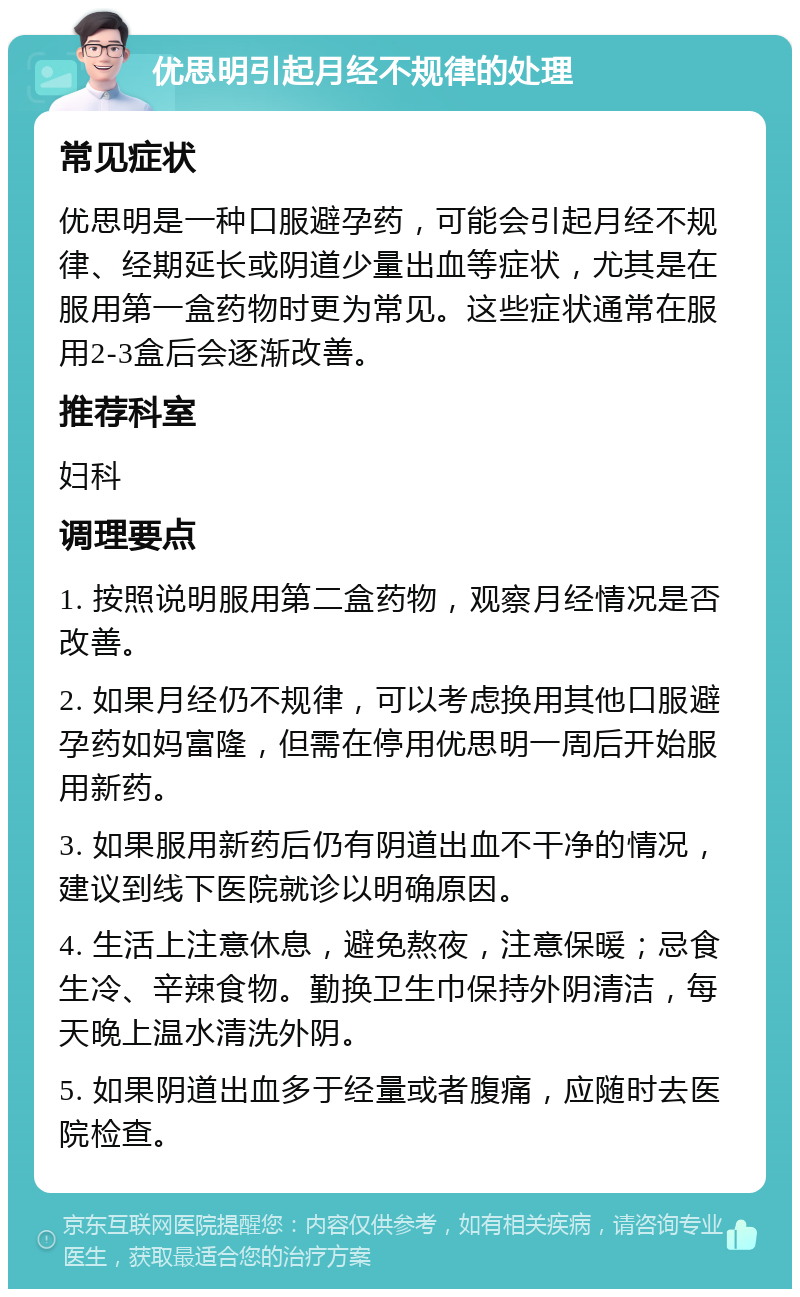 优思明引起月经不规律的处理 常见症状 优思明是一种口服避孕药，可能会引起月经不规律、经期延长或阴道少量出血等症状，尤其是在服用第一盒药物时更为常见。这些症状通常在服用2-3盒后会逐渐改善。 推荐科室 妇科 调理要点 1. 按照说明服用第二盒药物，观察月经情况是否改善。 2. 如果月经仍不规律，可以考虑换用其他口服避孕药如妈富隆，但需在停用优思明一周后开始服用新药。 3. 如果服用新药后仍有阴道出血不干净的情况，建议到线下医院就诊以明确原因。 4. 生活上注意休息，避免熬夜，注意保暖；忌食生冷、辛辣食物。勤换卫生巾保持外阴清洁，每天晚上温水清洗外阴。 5. 如果阴道出血多于经量或者腹痛，应随时去医院检查。