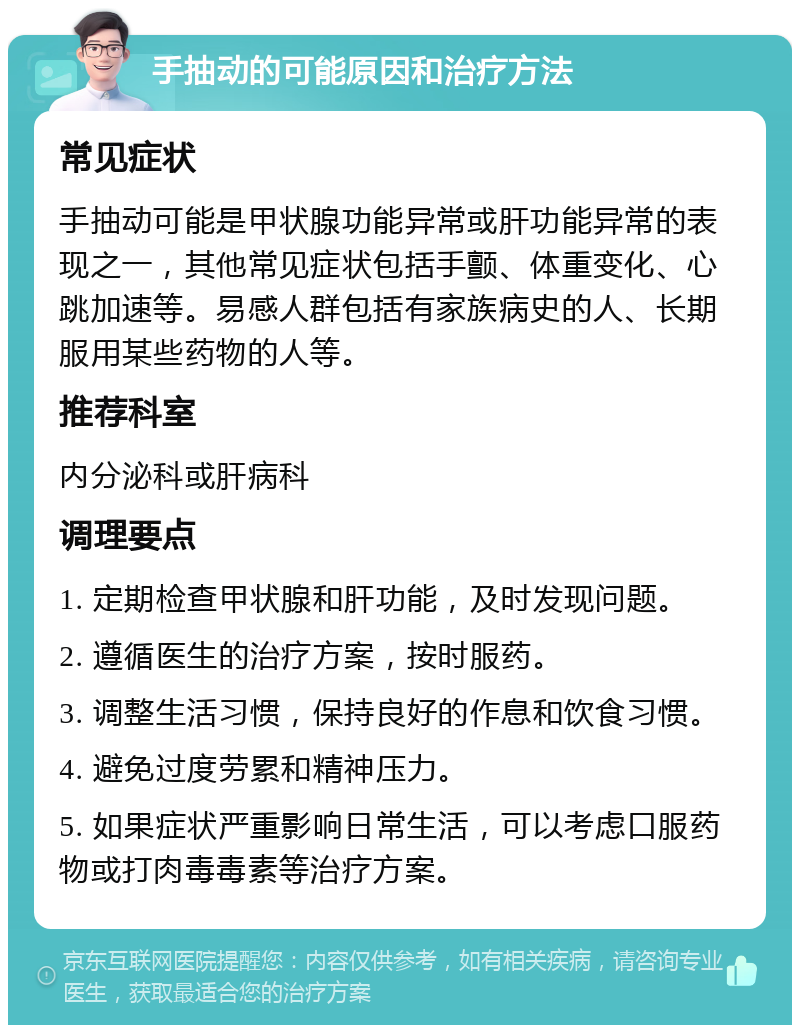 手抽动的可能原因和治疗方法 常见症状 手抽动可能是甲状腺功能异常或肝功能异常的表现之一，其他常见症状包括手颤、体重变化、心跳加速等。易感人群包括有家族病史的人、长期服用某些药物的人等。 推荐科室 内分泌科或肝病科 调理要点 1. 定期检查甲状腺和肝功能，及时发现问题。 2. 遵循医生的治疗方案，按时服药。 3. 调整生活习惯，保持良好的作息和饮食习惯。 4. 避免过度劳累和精神压力。 5. 如果症状严重影响日常生活，可以考虑口服药物或打肉毒毒素等治疗方案。