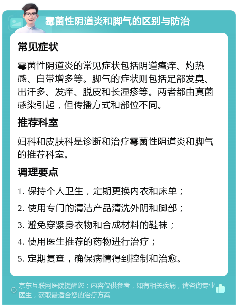 霉菌性阴道炎和脚气的区别与防治 常见症状 霉菌性阴道炎的常见症状包括阴道瘙痒、灼热感、白带增多等。脚气的症状则包括足部发臭、出汗多、发痒、脱皮和长湿疹等。两者都由真菌感染引起，但传播方式和部位不同。 推荐科室 妇科和皮肤科是诊断和治疗霉菌性阴道炎和脚气的推荐科室。 调理要点 1. 保持个人卫生，定期更换内衣和床单； 2. 使用专门的清洁产品清洗外阴和脚部； 3. 避免穿紧身衣物和合成材料的鞋袜； 4. 使用医生推荐的药物进行治疗； 5. 定期复查，确保病情得到控制和治愈。