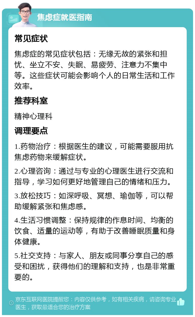 焦虑症就医指南 常见症状 焦虑症的常见症状包括：无缘无故的紧张和担忧、坐立不安、失眠、易疲劳、注意力不集中等。这些症状可能会影响个人的日常生活和工作效率。 推荐科室 精神心理科 调理要点 1.药物治疗：根据医生的建议，可能需要服用抗焦虑药物来缓解症状。 2.心理咨询：通过与专业的心理医生进行交流和指导，学习如何更好地管理自己的情绪和压力。 3.放松技巧：如深呼吸、冥想、瑜伽等，可以帮助缓解紧张和焦虑感。 4.生活习惯调整：保持规律的作息时间、均衡的饮食、适量的运动等，有助于改善睡眠质量和身体健康。 5.社交支持：与家人、朋友或同事分享自己的感受和困扰，获得他们的理解和支持，也是非常重要的。