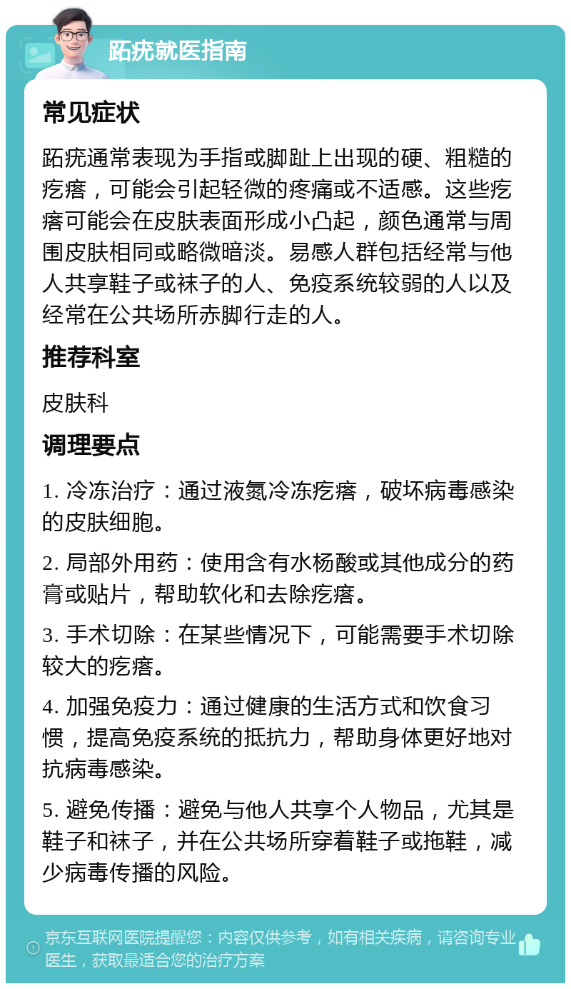 跖疣就医指南 常见症状 跖疣通常表现为手指或脚趾上出现的硬、粗糙的疙瘩，可能会引起轻微的疼痛或不适感。这些疙瘩可能会在皮肤表面形成小凸起，颜色通常与周围皮肤相同或略微暗淡。易感人群包括经常与他人共享鞋子或袜子的人、免疫系统较弱的人以及经常在公共场所赤脚行走的人。 推荐科室 皮肤科 调理要点 1. 冷冻治疗：通过液氮冷冻疙瘩，破坏病毒感染的皮肤细胞。 2. 局部外用药：使用含有水杨酸或其他成分的药膏或贴片，帮助软化和去除疙瘩。 3. 手术切除：在某些情况下，可能需要手术切除较大的疙瘩。 4. 加强免疫力：通过健康的生活方式和饮食习惯，提高免疫系统的抵抗力，帮助身体更好地对抗病毒感染。 5. 避免传播：避免与他人共享个人物品，尤其是鞋子和袜子，并在公共场所穿着鞋子或拖鞋，减少病毒传播的风险。