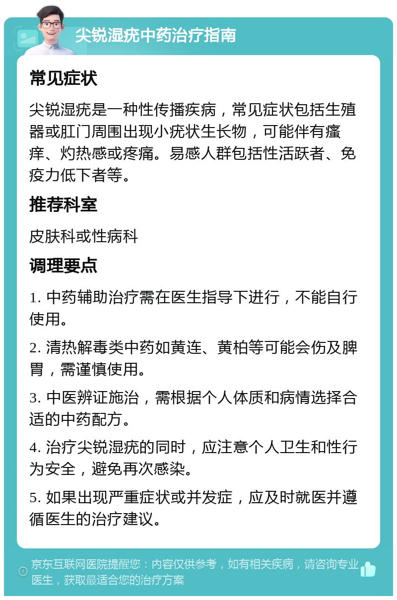 尖锐湿疣中药治疗指南 常见症状 尖锐湿疣是一种性传播疾病，常见症状包括生殖器或肛门周围出现小疣状生长物，可能伴有瘙痒、灼热感或疼痛。易感人群包括性活跃者、免疫力低下者等。 推荐科室 皮肤科或性病科 调理要点 1. 中药辅助治疗需在医生指导下进行，不能自行使用。 2. 清热解毒类中药如黄连、黄柏等可能会伤及脾胃，需谨慎使用。 3. 中医辨证施治，需根据个人体质和病情选择合适的中药配方。 4. 治疗尖锐湿疣的同时，应注意个人卫生和性行为安全，避免再次感染。 5. 如果出现严重症状或并发症，应及时就医并遵循医生的治疗建议。