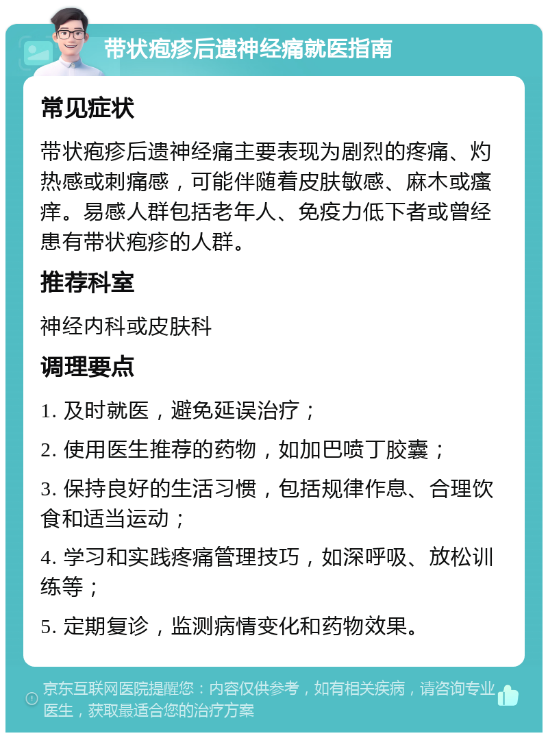 带状疱疹后遗神经痛就医指南 常见症状 带状疱疹后遗神经痛主要表现为剧烈的疼痛、灼热感或刺痛感，可能伴随着皮肤敏感、麻木或瘙痒。易感人群包括老年人、免疫力低下者或曾经患有带状疱疹的人群。 推荐科室 神经内科或皮肤科 调理要点 1. 及时就医，避免延误治疗； 2. 使用医生推荐的药物，如加巴喷丁胶囊； 3. 保持良好的生活习惯，包括规律作息、合理饮食和适当运动； 4. 学习和实践疼痛管理技巧，如深呼吸、放松训练等； 5. 定期复诊，监测病情变化和药物效果。