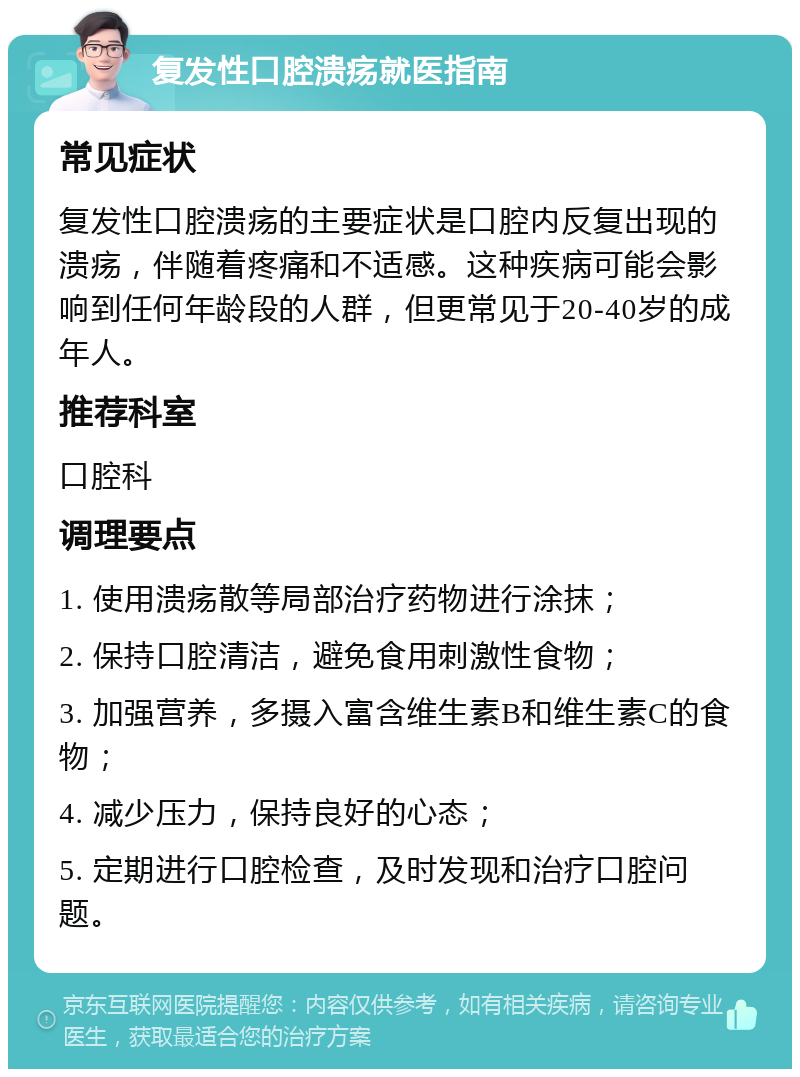 复发性口腔溃疡就医指南 常见症状 复发性口腔溃疡的主要症状是口腔内反复出现的溃疡，伴随着疼痛和不适感。这种疾病可能会影响到任何年龄段的人群，但更常见于20-40岁的成年人。 推荐科室 口腔科 调理要点 1. 使用溃疡散等局部治疗药物进行涂抹； 2. 保持口腔清洁，避免食用刺激性食物； 3. 加强营养，多摄入富含维生素B和维生素C的食物； 4. 减少压力，保持良好的心态； 5. 定期进行口腔检查，及时发现和治疗口腔问题。