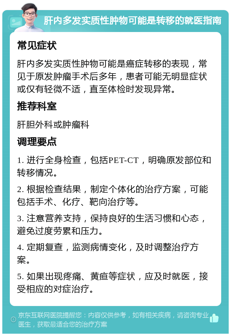 肝内多发实质性肿物可能是转移的就医指南 常见症状 肝内多发实质性肿物可能是癌症转移的表现，常见于原发肿瘤手术后多年，患者可能无明显症状或仅有轻微不适，直至体检时发现异常。 推荐科室 肝胆外科或肿瘤科 调理要点 1. 进行全身检查，包括PET-CT，明确原发部位和转移情况。 2. 根据检查结果，制定个体化的治疗方案，可能包括手术、化疗、靶向治疗等。 3. 注意营养支持，保持良好的生活习惯和心态，避免过度劳累和压力。 4. 定期复查，监测病情变化，及时调整治疗方案。 5. 如果出现疼痛、黄疸等症状，应及时就医，接受相应的对症治疗。