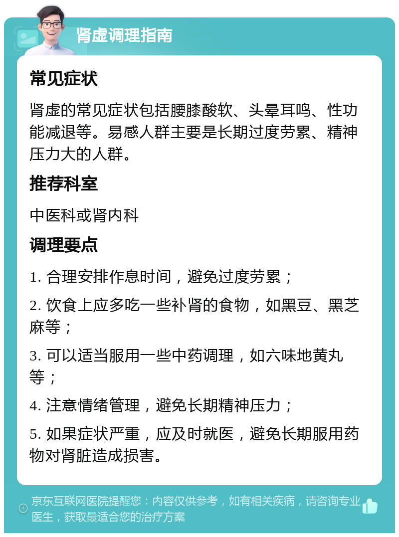 肾虚调理指南 常见症状 肾虚的常见症状包括腰膝酸软、头晕耳鸣、性功能减退等。易感人群主要是长期过度劳累、精神压力大的人群。 推荐科室 中医科或肾内科 调理要点 1. 合理安排作息时间，避免过度劳累； 2. 饮食上应多吃一些补肾的食物，如黑豆、黑芝麻等； 3. 可以适当服用一些中药调理，如六味地黄丸等； 4. 注意情绪管理，避免长期精神压力； 5. 如果症状严重，应及时就医，避免长期服用药物对肾脏造成损害。