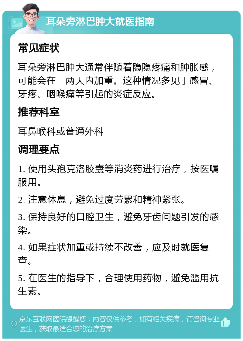 耳朵旁淋巴肿大就医指南 常见症状 耳朵旁淋巴肿大通常伴随着隐隐疼痛和肿胀感，可能会在一两天内加重。这种情况多见于感冒、牙疼、咽喉痛等引起的炎症反应。 推荐科室 耳鼻喉科或普通外科 调理要点 1. 使用头孢克洛胶囊等消炎药进行治疗，按医嘱服用。 2. 注意休息，避免过度劳累和精神紧张。 3. 保持良好的口腔卫生，避免牙齿问题引发的感染。 4. 如果症状加重或持续不改善，应及时就医复查。 5. 在医生的指导下，合理使用药物，避免滥用抗生素。