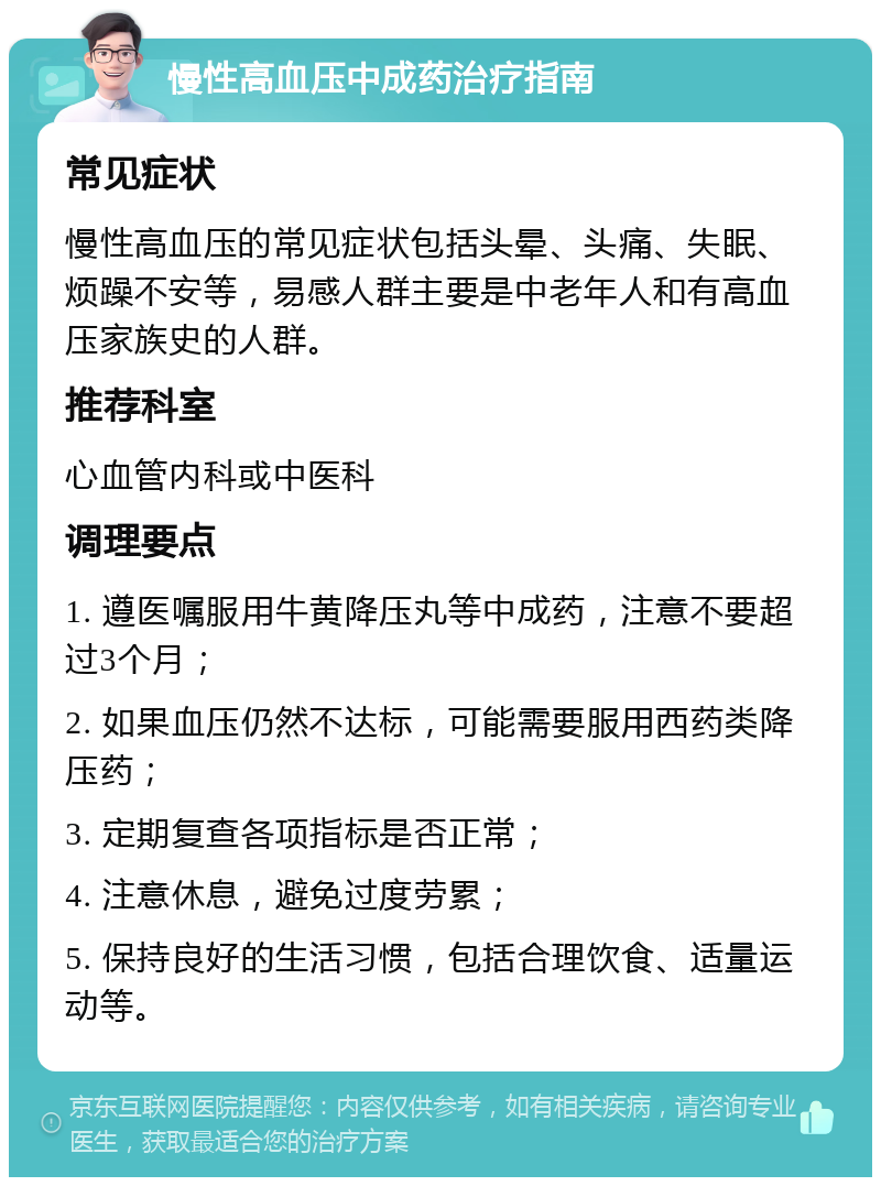 慢性高血压中成药治疗指南 常见症状 慢性高血压的常见症状包括头晕、头痛、失眠、烦躁不安等，易感人群主要是中老年人和有高血压家族史的人群。 推荐科室 心血管内科或中医科 调理要点 1. 遵医嘱服用牛黄降压丸等中成药，注意不要超过3个月； 2. 如果血压仍然不达标，可能需要服用西药类降压药； 3. 定期复查各项指标是否正常； 4. 注意休息，避免过度劳累； 5. 保持良好的生活习惯，包括合理饮食、适量运动等。