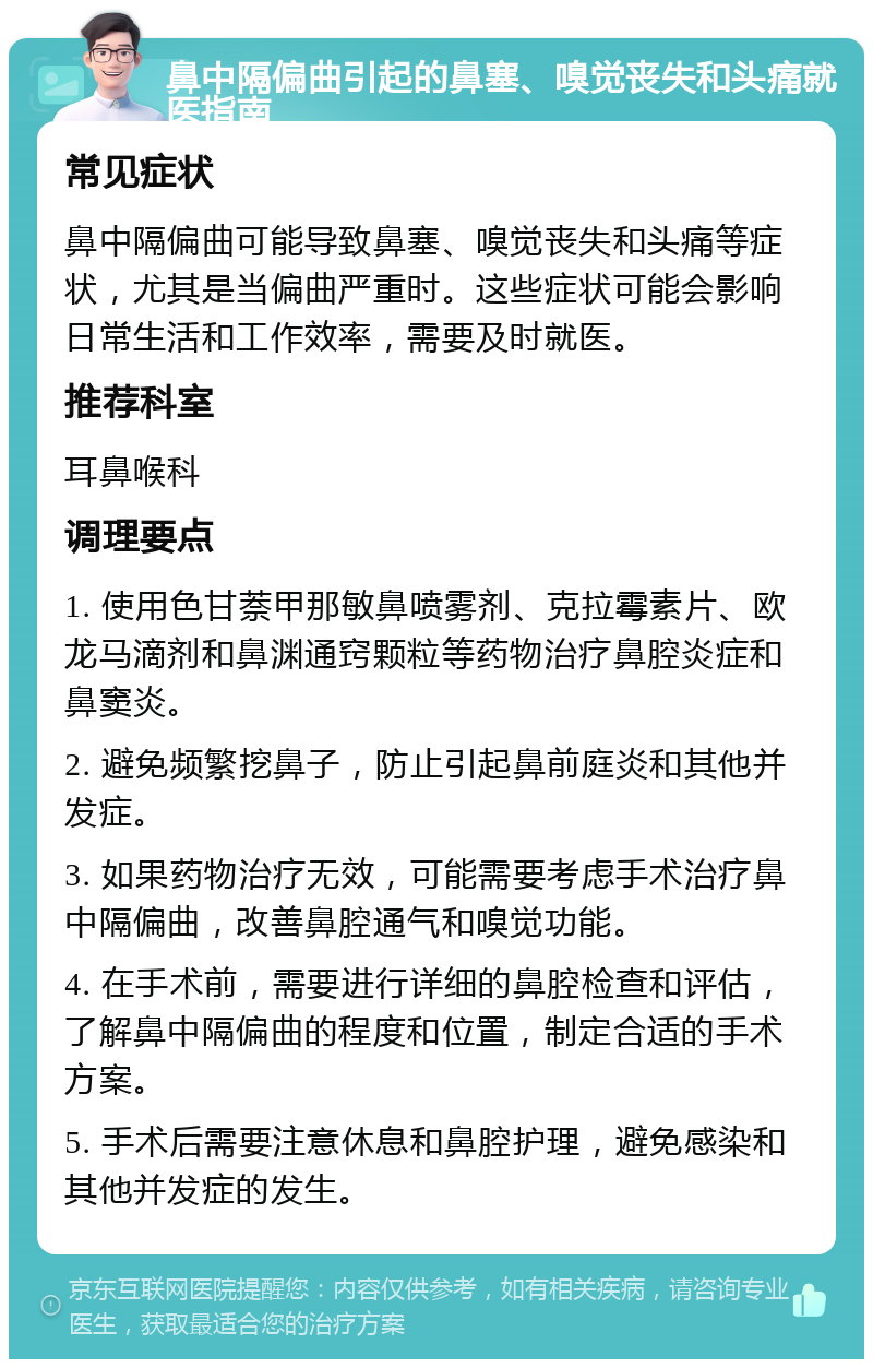 鼻中隔偏曲引起的鼻塞、嗅觉丧失和头痛就医指南 常见症状 鼻中隔偏曲可能导致鼻塞、嗅觉丧失和头痛等症状，尤其是当偏曲严重时。这些症状可能会影响日常生活和工作效率，需要及时就医。 推荐科室 耳鼻喉科 调理要点 1. 使用色甘萘甲那敏鼻喷雾剂、克拉霉素片、欧龙马滴剂和鼻渊通窍颗粒等药物治疗鼻腔炎症和鼻窦炎。 2. 避免频繁挖鼻子，防止引起鼻前庭炎和其他并发症。 3. 如果药物治疗无效，可能需要考虑手术治疗鼻中隔偏曲，改善鼻腔通气和嗅觉功能。 4. 在手术前，需要进行详细的鼻腔检查和评估，了解鼻中隔偏曲的程度和位置，制定合适的手术方案。 5. 手术后需要注意休息和鼻腔护理，避免感染和其他并发症的发生。