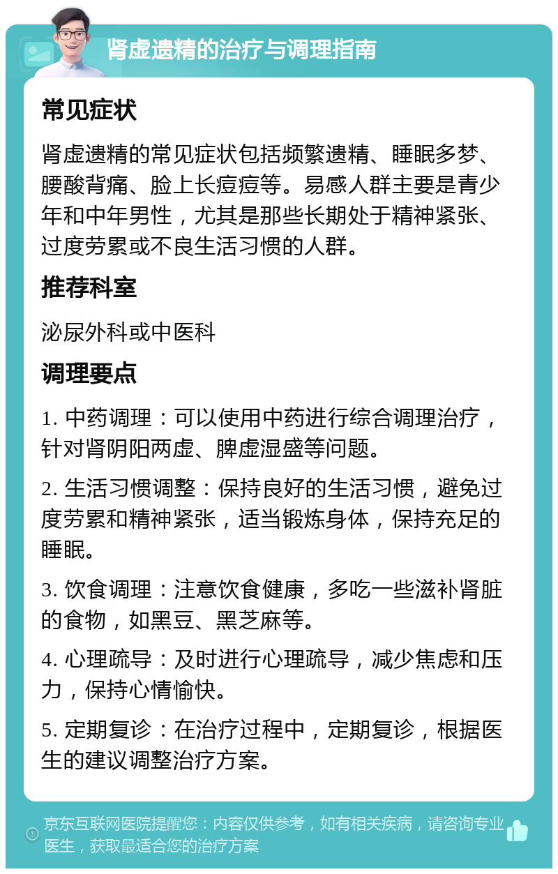 肾虚遗精的治疗与调理指南 常见症状 肾虚遗精的常见症状包括频繁遗精、睡眠多梦、腰酸背痛、脸上长痘痘等。易感人群主要是青少年和中年男性，尤其是那些长期处于精神紧张、过度劳累或不良生活习惯的人群。 推荐科室 泌尿外科或中医科 调理要点 1. 中药调理：可以使用中药进行综合调理治疗，针对肾阴阳两虚、脾虚湿盛等问题。 2. 生活习惯调整：保持良好的生活习惯，避免过度劳累和精神紧张，适当锻炼身体，保持充足的睡眠。 3. 饮食调理：注意饮食健康，多吃一些滋补肾脏的食物，如黑豆、黑芝麻等。 4. 心理疏导：及时进行心理疏导，减少焦虑和压力，保持心情愉快。 5. 定期复诊：在治疗过程中，定期复诊，根据医生的建议调整治疗方案。