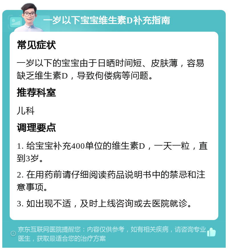 一岁以下宝宝维生素D补充指南 常见症状 一岁以下的宝宝由于日晒时间短、皮肤薄，容易缺乏维生素D，导致佝偻病等问题。 推荐科室 儿科 调理要点 1. 给宝宝补充400单位的维生素D，一天一粒，直到3岁。 2. 在用药前请仔细阅读药品说明书中的禁忌和注意事项。 3. 如出现不适，及时上线咨询或去医院就诊。