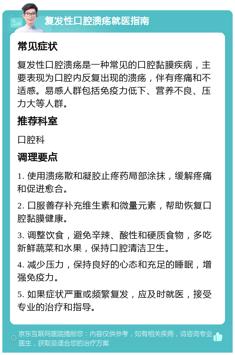 复发性口腔溃疡就医指南 常见症状 复发性口腔溃疡是一种常见的口腔黏膜疾病，主要表现为口腔内反复出现的溃疡，伴有疼痛和不适感。易感人群包括免疫力低下、营养不良、压力大等人群。 推荐科室 口腔科 调理要点 1. 使用溃疡散和凝胶止疼药局部涂抹，缓解疼痛和促进愈合。 2. 口服善存补充维生素和微量元素，帮助恢复口腔黏膜健康。 3. 调整饮食，避免辛辣、酸性和硬质食物，多吃新鲜蔬菜和水果，保持口腔清洁卫生。 4. 减少压力，保持良好的心态和充足的睡眠，增强免疫力。 5. 如果症状严重或频繁复发，应及时就医，接受专业的治疗和指导。