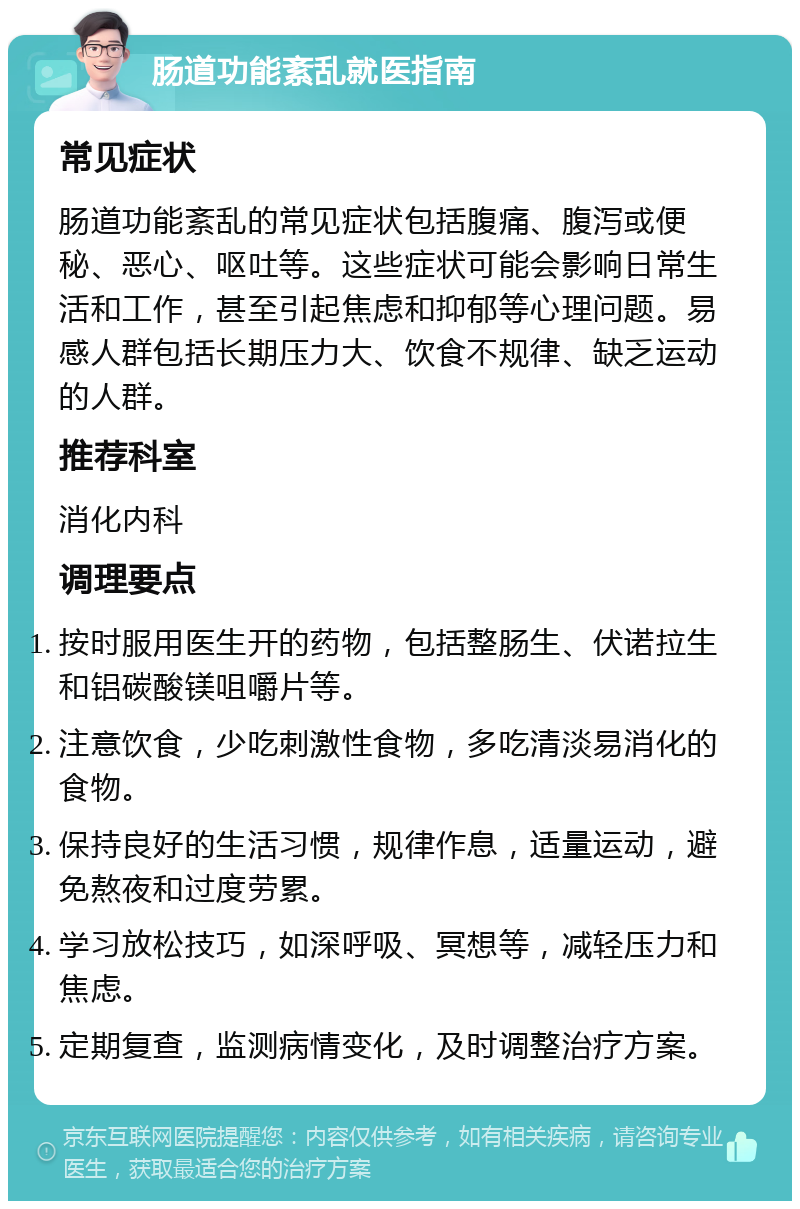 肠道功能紊乱就医指南 常见症状 肠道功能紊乱的常见症状包括腹痛、腹泻或便秘、恶心、呕吐等。这些症状可能会影响日常生活和工作，甚至引起焦虑和抑郁等心理问题。易感人群包括长期压力大、饮食不规律、缺乏运动的人群。 推荐科室 消化内科 调理要点 按时服用医生开的药物，包括整肠生、伏诺拉生和铝碳酸镁咀嚼片等。 注意饮食，少吃刺激性食物，多吃清淡易消化的食物。 保持良好的生活习惯，规律作息，适量运动，避免熬夜和过度劳累。 学习放松技巧，如深呼吸、冥想等，减轻压力和焦虑。 定期复查，监测病情变化，及时调整治疗方案。