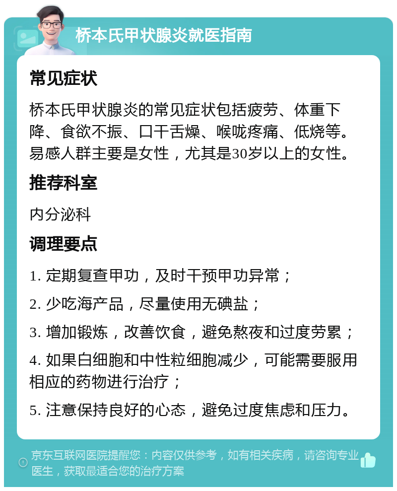 桥本氏甲状腺炎就医指南 常见症状 桥本氏甲状腺炎的常见症状包括疲劳、体重下降、食欲不振、口干舌燥、喉咙疼痛、低烧等。易感人群主要是女性，尤其是30岁以上的女性。 推荐科室 内分泌科 调理要点 1. 定期复查甲功，及时干预甲功异常； 2. 少吃海产品，尽量使用无碘盐； 3. 增加锻炼，改善饮食，避免熬夜和过度劳累； 4. 如果白细胞和中性粒细胞减少，可能需要服用相应的药物进行治疗； 5. 注意保持良好的心态，避免过度焦虑和压力。