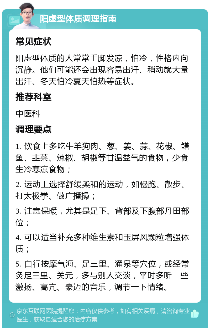 阳虚型体质调理指南 常见症状 阳虚型体质的人常常手脚发凉，怕冷，性格内向沉静。他们可能还会出现容易出汗、稍动就大量出汗、冬天怕冷夏天怕热等症状。 推荐科室 中医科 调理要点 1. 饮食上多吃牛羊狗肉、葱、姜、蒜、花椒、鳝鱼、韭菜、辣椒、胡椒等甘温益气的食物，少食生冷寒凉食物； 2. 运动上选择舒缓柔和的运动，如慢跑、散步、打太极拳、做广播操； 3. 注意保暖，尤其是足下、背部及下腹部丹田部位； 4. 可以适当补充多种维生素和玉屏风颗粒增强体质； 5. 自行按摩气海、足三里、涌泉等穴位，或经常灸足三里、关元，多与别人交谈，平时多听一些激扬、高亢、豪迈的音乐，调节一下情绪。