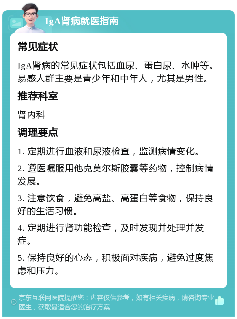 IgA肾病就医指南 常见症状 IgA肾病的常见症状包括血尿、蛋白尿、水肿等。易感人群主要是青少年和中年人，尤其是男性。 推荐科室 肾内科 调理要点 1. 定期进行血液和尿液检查，监测病情变化。 2. 遵医嘱服用他克莫尔斯胶囊等药物，控制病情发展。 3. 注意饮食，避免高盐、高蛋白等食物，保持良好的生活习惯。 4. 定期进行肾功能检查，及时发现并处理并发症。 5. 保持良好的心态，积极面对疾病，避免过度焦虑和压力。