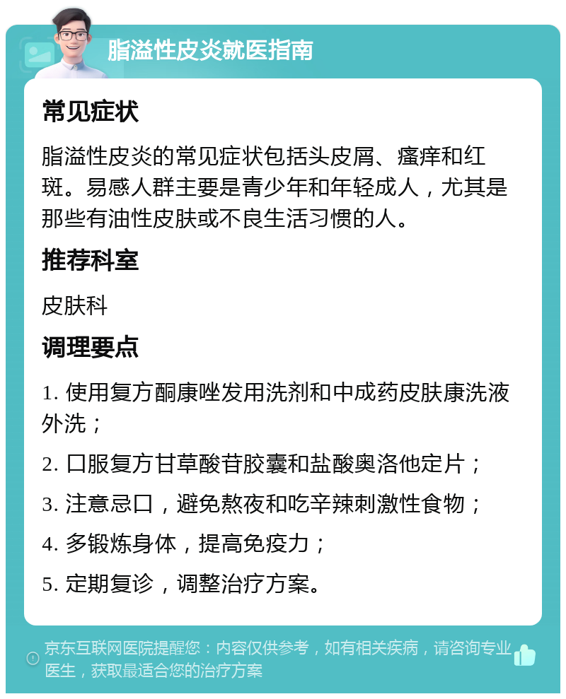 脂溢性皮炎就医指南 常见症状 脂溢性皮炎的常见症状包括头皮屑、瘙痒和红斑。易感人群主要是青少年和年轻成人，尤其是那些有油性皮肤或不良生活习惯的人。 推荐科室 皮肤科 调理要点 1. 使用复方酮康唑发用洗剂和中成药皮肤康洗液外洗； 2. 口服复方甘草酸苷胶囊和盐酸奥洛他定片； 3. 注意忌口，避免熬夜和吃辛辣刺激性食物； 4. 多锻炼身体，提高免疫力； 5. 定期复诊，调整治疗方案。