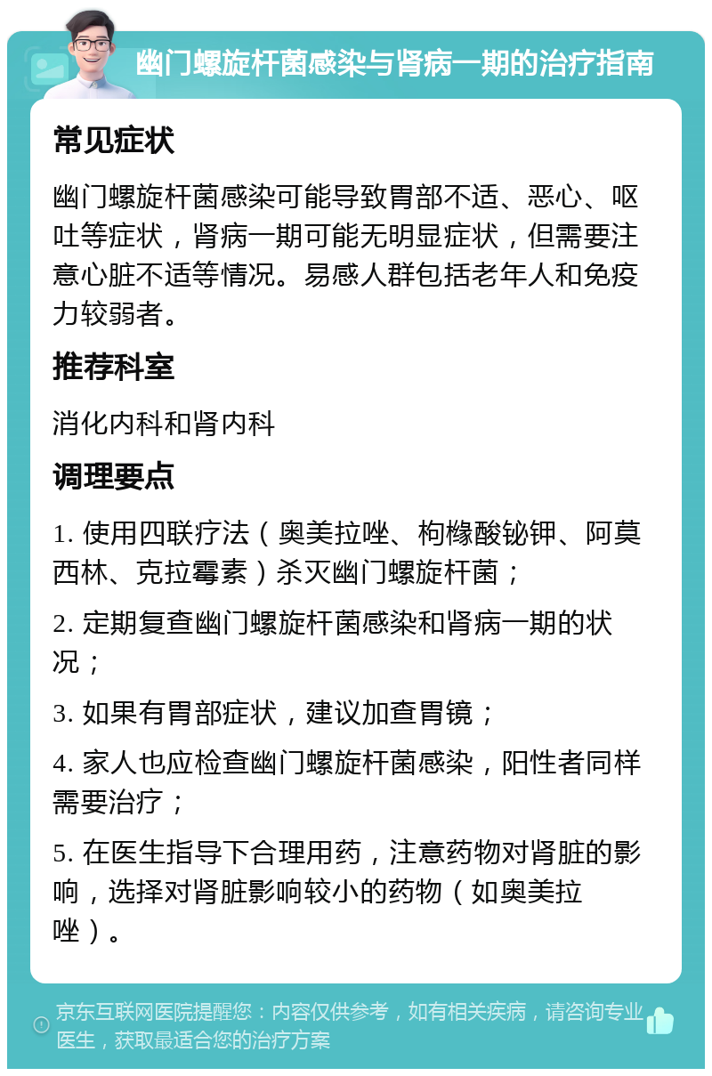 幽门螺旋杆菌感染与肾病一期的治疗指南 常见症状 幽门螺旋杆菌感染可能导致胃部不适、恶心、呕吐等症状，肾病一期可能无明显症状，但需要注意心脏不适等情况。易感人群包括老年人和免疫力较弱者。 推荐科室 消化内科和肾内科 调理要点 1. 使用四联疗法（奥美拉唑、枸橼酸铋钾、阿莫西林、克拉霉素）杀灭幽门螺旋杆菌； 2. 定期复查幽门螺旋杆菌感染和肾病一期的状况； 3. 如果有胃部症状，建议加查胃镜； 4. 家人也应检查幽门螺旋杆菌感染，阳性者同样需要治疗； 5. 在医生指导下合理用药，注意药物对肾脏的影响，选择对肾脏影响较小的药物（如奥美拉唑）。