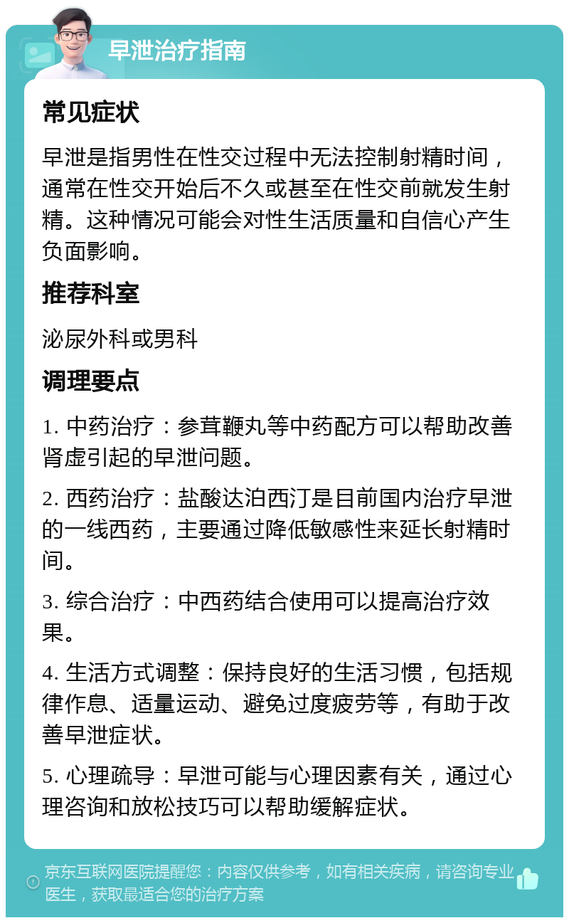 早泄治疗指南 常见症状 早泄是指男性在性交过程中无法控制射精时间，通常在性交开始后不久或甚至在性交前就发生射精。这种情况可能会对性生活质量和自信心产生负面影响。 推荐科室 泌尿外科或男科 调理要点 1. 中药治疗：参茸鞭丸等中药配方可以帮助改善肾虚引起的早泄问题。 2. 西药治疗：盐酸达泊西汀是目前国内治疗早泄的一线西药，主要通过降低敏感性来延长射精时间。 3. 综合治疗：中西药结合使用可以提高治疗效果。 4. 生活方式调整：保持良好的生活习惯，包括规律作息、适量运动、避免过度疲劳等，有助于改善早泄症状。 5. 心理疏导：早泄可能与心理因素有关，通过心理咨询和放松技巧可以帮助缓解症状。