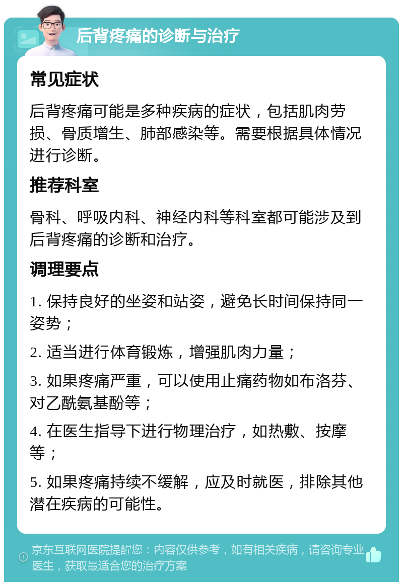 后背疼痛的诊断与治疗 常见症状 后背疼痛可能是多种疾病的症状，包括肌肉劳损、骨质增生、肺部感染等。需要根据具体情况进行诊断。 推荐科室 骨科、呼吸内科、神经内科等科室都可能涉及到后背疼痛的诊断和治疗。 调理要点 1. 保持良好的坐姿和站姿，避免长时间保持同一姿势； 2. 适当进行体育锻炼，增强肌肉力量； 3. 如果疼痛严重，可以使用止痛药物如布洛芬、对乙酰氨基酚等； 4. 在医生指导下进行物理治疗，如热敷、按摩等； 5. 如果疼痛持续不缓解，应及时就医，排除其他潜在疾病的可能性。