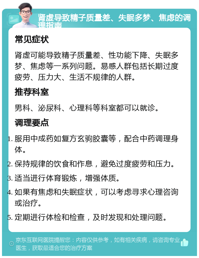 肾虚导致精子质量差、失眠多梦、焦虑的调理指南 常见症状 肾虚可能导致精子质量差、性功能下降、失眠多梦、焦虑等一系列问题。易感人群包括长期过度疲劳、压力大、生活不规律的人群。 推荐科室 男科、泌尿科、心理科等科室都可以就诊。 调理要点 服用中成药如复方玄驹胶囊等，配合中药调理身体。 保持规律的饮食和作息，避免过度疲劳和压力。 适当进行体育锻炼，增强体质。 如果有焦虑和失眠症状，可以考虑寻求心理咨询或治疗。 定期进行体检和检查，及时发现和处理问题。