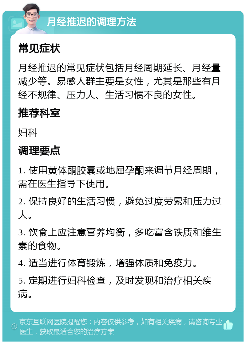 月经推迟的调理方法 常见症状 月经推迟的常见症状包括月经周期延长、月经量减少等。易感人群主要是女性，尤其是那些有月经不规律、压力大、生活习惯不良的女性。 推荐科室 妇科 调理要点 1. 使用黄体酮胶囊或地屈孕酮来调节月经周期，需在医生指导下使用。 2. 保持良好的生活习惯，避免过度劳累和压力过大。 3. 饮食上应注意营养均衡，多吃富含铁质和维生素的食物。 4. 适当进行体育锻炼，增强体质和免疫力。 5. 定期进行妇科检查，及时发现和治疗相关疾病。