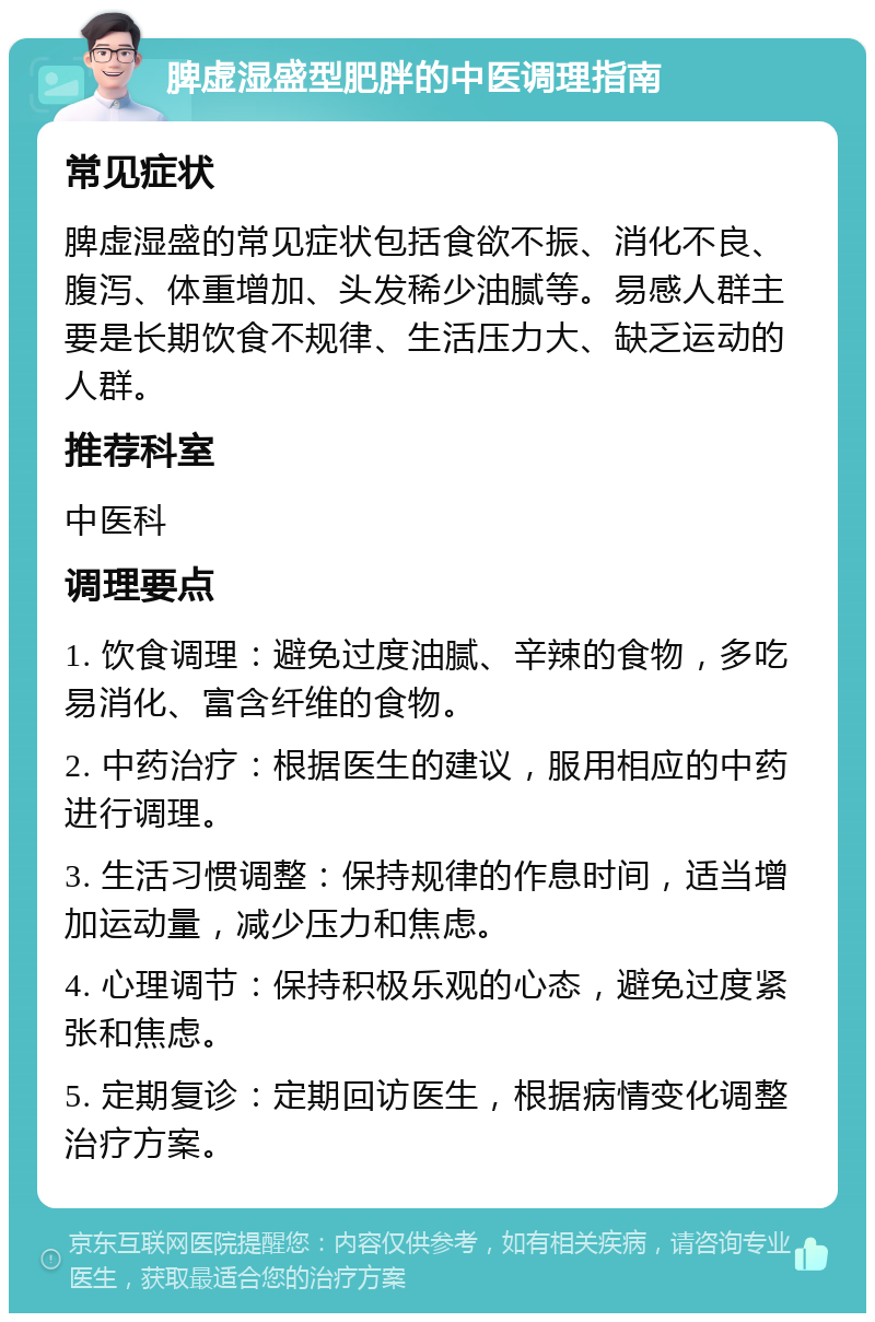 脾虚湿盛型肥胖的中医调理指南 常见症状 脾虚湿盛的常见症状包括食欲不振、消化不良、腹泻、体重增加、头发稀少油腻等。易感人群主要是长期饮食不规律、生活压力大、缺乏运动的人群。 推荐科室 中医科 调理要点 1. 饮食调理：避免过度油腻、辛辣的食物，多吃易消化、富含纤维的食物。 2. 中药治疗：根据医生的建议，服用相应的中药进行调理。 3. 生活习惯调整：保持规律的作息时间，适当增加运动量，减少压力和焦虑。 4. 心理调节：保持积极乐观的心态，避免过度紧张和焦虑。 5. 定期复诊：定期回访医生，根据病情变化调整治疗方案。