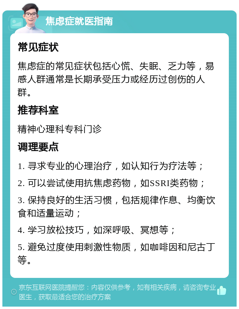 焦虑症就医指南 常见症状 焦虑症的常见症状包括心慌、失眠、乏力等，易感人群通常是长期承受压力或经历过创伤的人群。 推荐科室 精神心理科专科门诊 调理要点 1. 寻求专业的心理治疗，如认知行为疗法等； 2. 可以尝试使用抗焦虑药物，如SSRI类药物； 3. 保持良好的生活习惯，包括规律作息、均衡饮食和适量运动； 4. 学习放松技巧，如深呼吸、冥想等； 5. 避免过度使用刺激性物质，如咖啡因和尼古丁等。