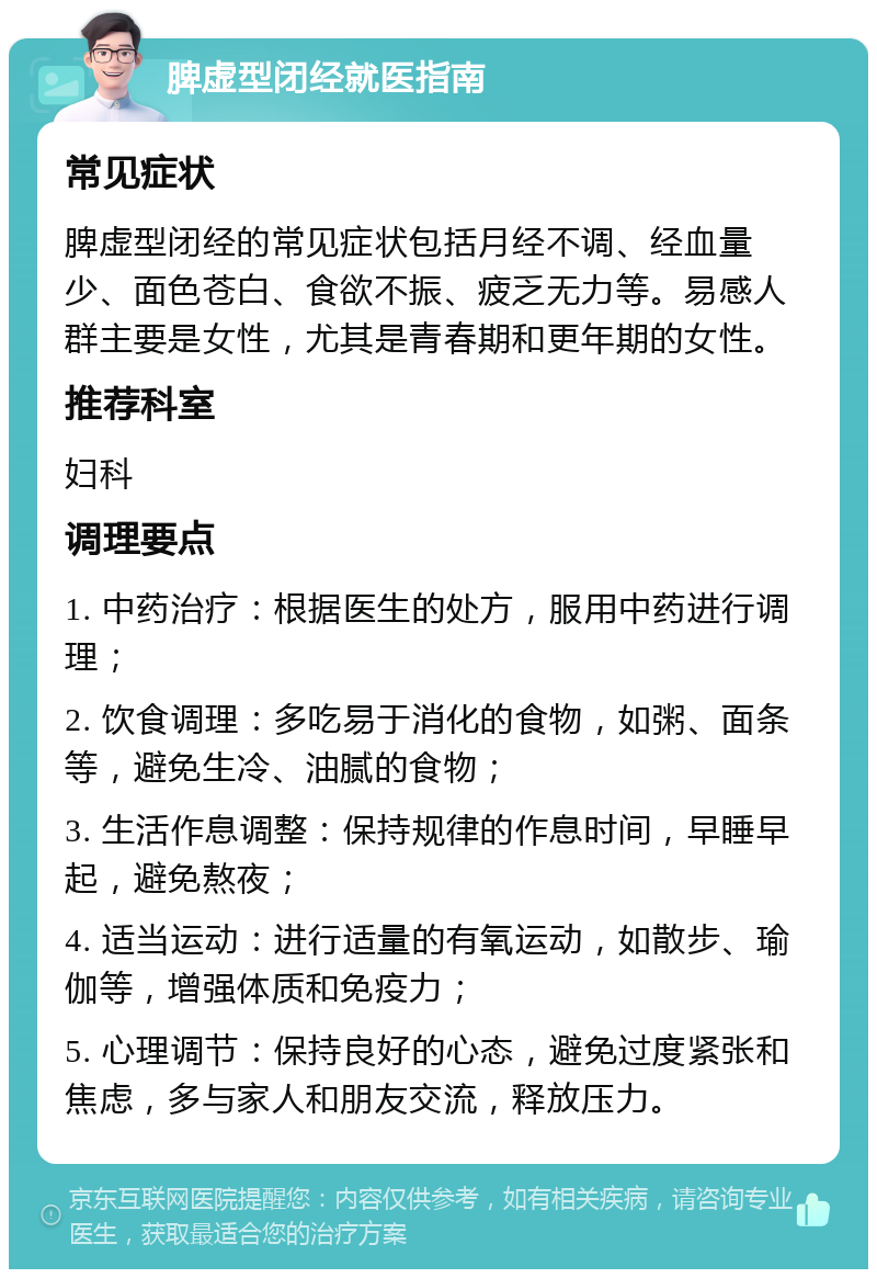 脾虚型闭经就医指南 常见症状 脾虚型闭经的常见症状包括月经不调、经血量少、面色苍白、食欲不振、疲乏无力等。易感人群主要是女性，尤其是青春期和更年期的女性。 推荐科室 妇科 调理要点 1. 中药治疗：根据医生的处方，服用中药进行调理； 2. 饮食调理：多吃易于消化的食物，如粥、面条等，避免生冷、油腻的食物； 3. 生活作息调整：保持规律的作息时间，早睡早起，避免熬夜； 4. 适当运动：进行适量的有氧运动，如散步、瑜伽等，增强体质和免疫力； 5. 心理调节：保持良好的心态，避免过度紧张和焦虑，多与家人和朋友交流，释放压力。