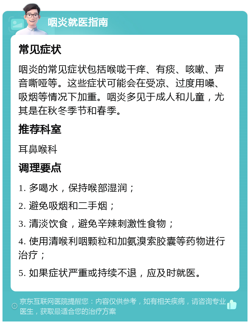 咽炎就医指南 常见症状 咽炎的常见症状包括喉咙干痒、有痰、咳嗽、声音嘶哑等。这些症状可能会在受凉、过度用嗓、吸烟等情况下加重。咽炎多见于成人和儿童，尤其是在秋冬季节和春季。 推荐科室 耳鼻喉科 调理要点 1. 多喝水，保持喉部湿润； 2. 避免吸烟和二手烟； 3. 清淡饮食，避免辛辣刺激性食物； 4. 使用清喉利咽颗粒和加氨溴索胶囊等药物进行治疗； 5. 如果症状严重或持续不退，应及时就医。