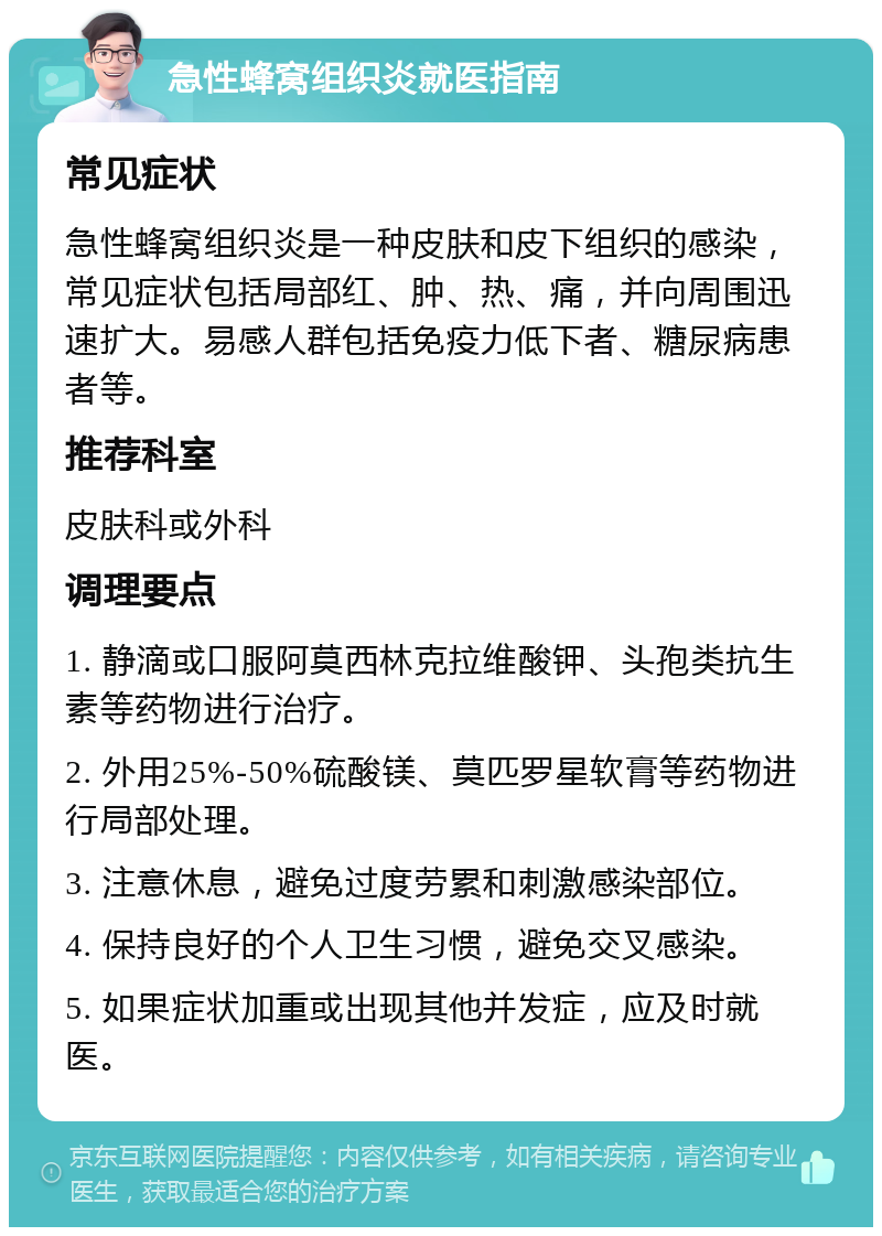 急性蜂窝组织炎就医指南 常见症状 急性蜂窝组织炎是一种皮肤和皮下组织的感染，常见症状包括局部红、肿、热、痛，并向周围迅速扩大。易感人群包括免疫力低下者、糖尿病患者等。 推荐科室 皮肤科或外科 调理要点 1. 静滴或口服阿莫西林克拉维酸钾、头孢类抗生素等药物进行治疗。 2. 外用25%-50%硫酸镁、莫匹罗星软膏等药物进行局部处理。 3. 注意休息，避免过度劳累和刺激感染部位。 4. 保持良好的个人卫生习惯，避免交叉感染。 5. 如果症状加重或出现其他并发症，应及时就医。