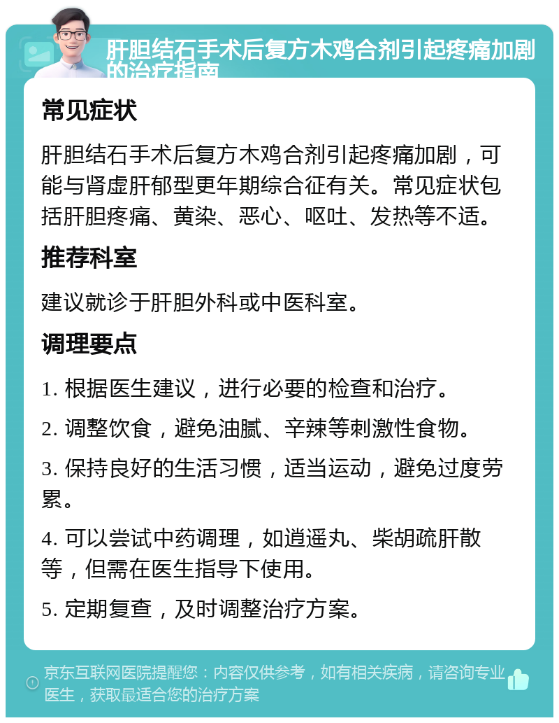 肝胆结石手术后复方木鸡合剂引起疼痛加剧的治疗指南 常见症状 肝胆结石手术后复方木鸡合剂引起疼痛加剧，可能与肾虚肝郁型更年期综合征有关。常见症状包括肝胆疼痛、黄染、恶心、呕吐、发热等不适。 推荐科室 建议就诊于肝胆外科或中医科室。 调理要点 1. 根据医生建议，进行必要的检查和治疗。 2. 调整饮食，避免油腻、辛辣等刺激性食物。 3. 保持良好的生活习惯，适当运动，避免过度劳累。 4. 可以尝试中药调理，如逍遥丸、柴胡疏肝散等，但需在医生指导下使用。 5. 定期复查，及时调整治疗方案。