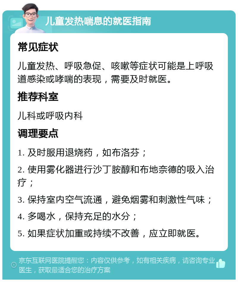 儿童发热喘息的就医指南 常见症状 儿童发热、呼吸急促、咳嗽等症状可能是上呼吸道感染或哮喘的表现，需要及时就医。 推荐科室 儿科或呼吸内科 调理要点 1. 及时服用退烧药，如布洛芬； 2. 使用雾化器进行沙丁胺醇和布地奈德的吸入治疗； 3. 保持室内空气流通，避免烟雾和刺激性气味； 4. 多喝水，保持充足的水分； 5. 如果症状加重或持续不改善，应立即就医。