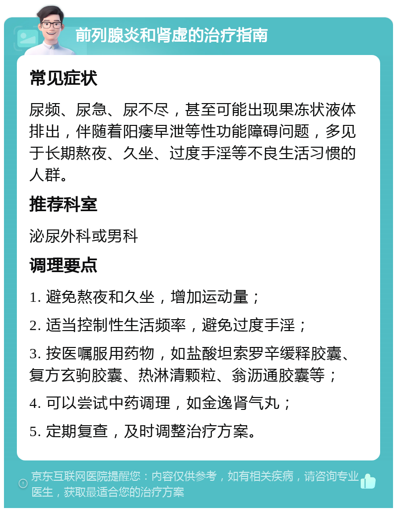 前列腺炎和肾虚的治疗指南 常见症状 尿频、尿急、尿不尽，甚至可能出现果冻状液体排出，伴随着阳痿早泄等性功能障碍问题，多见于长期熬夜、久坐、过度手淫等不良生活习惯的人群。 推荐科室 泌尿外科或男科 调理要点 1. 避免熬夜和久坐，增加运动量； 2. 适当控制性生活频率，避免过度手淫； 3. 按医嘱服用药物，如盐酸坦索罗辛缓释胶囊、复方玄驹胶囊、热淋清颗粒、翁沥通胶囊等； 4. 可以尝试中药调理，如金逸肾气丸； 5. 定期复查，及时调整治疗方案。