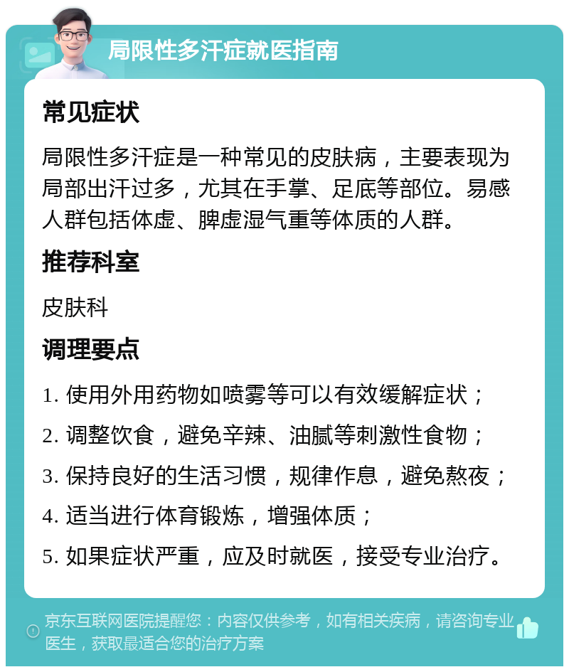 局限性多汗症就医指南 常见症状 局限性多汗症是一种常见的皮肤病，主要表现为局部出汗过多，尤其在手掌、足底等部位。易感人群包括体虚、脾虚湿气重等体质的人群。 推荐科室 皮肤科 调理要点 1. 使用外用药物如喷雾等可以有效缓解症状； 2. 调整饮食，避免辛辣、油腻等刺激性食物； 3. 保持良好的生活习惯，规律作息，避免熬夜； 4. 适当进行体育锻炼，增强体质； 5. 如果症状严重，应及时就医，接受专业治疗。