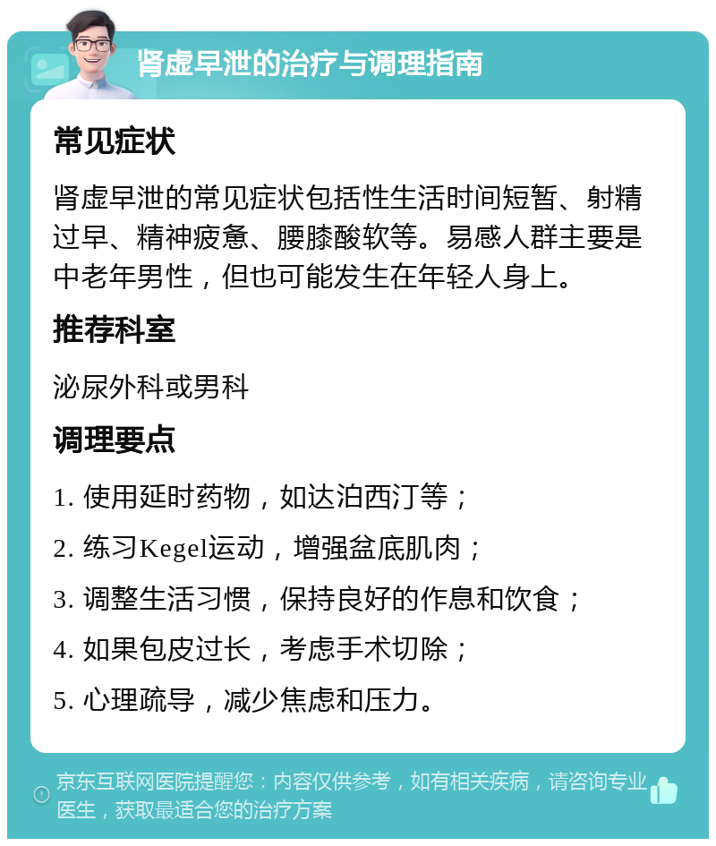 肾虚早泄的治疗与调理指南 常见症状 肾虚早泄的常见症状包括性生活时间短暂、射精过早、精神疲惫、腰膝酸软等。易感人群主要是中老年男性，但也可能发生在年轻人身上。 推荐科室 泌尿外科或男科 调理要点 1. 使用延时药物，如达泊西汀等； 2. 练习Kegel运动，增强盆底肌肉； 3. 调整生活习惯，保持良好的作息和饮食； 4. 如果包皮过长，考虑手术切除； 5. 心理疏导，减少焦虑和压力。