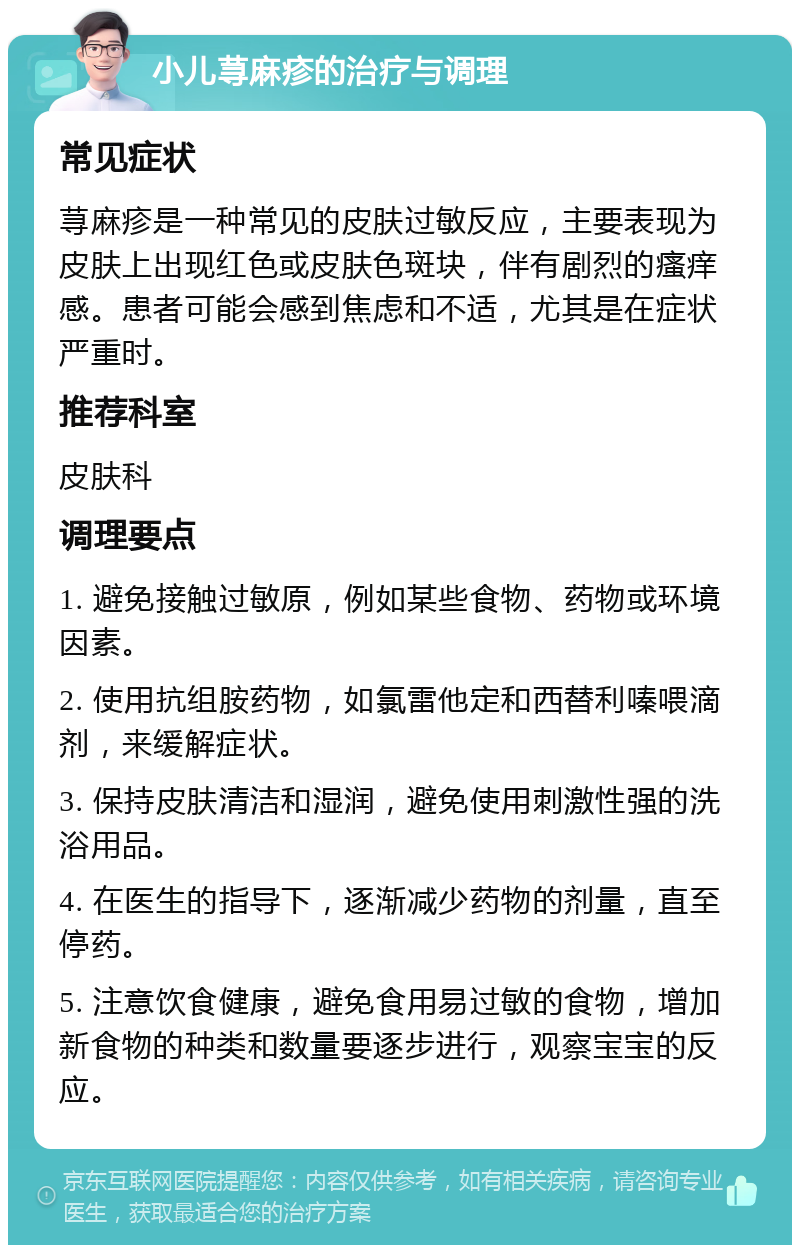 小儿荨麻疹的治疗与调理 常见症状 荨麻疹是一种常见的皮肤过敏反应，主要表现为皮肤上出现红色或皮肤色斑块，伴有剧烈的瘙痒感。患者可能会感到焦虑和不适，尤其是在症状严重时。 推荐科室 皮肤科 调理要点 1. 避免接触过敏原，例如某些食物、药物或环境因素。 2. 使用抗组胺药物，如氯雷他定和西替利嗪喂滴剂，来缓解症状。 3. 保持皮肤清洁和湿润，避免使用刺激性强的洗浴用品。 4. 在医生的指导下，逐渐减少药物的剂量，直至停药。 5. 注意饮食健康，避免食用易过敏的食物，增加新食物的种类和数量要逐步进行，观察宝宝的反应。