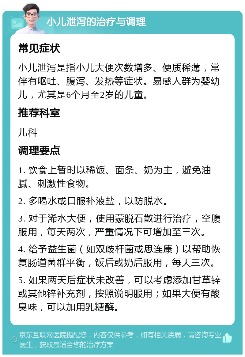 小儿泄泻的治疗与调理 常见症状 小儿泄泻是指小儿大便次数增多、便质稀薄，常伴有呕吐、腹泻、发热等症状。易感人群为婴幼儿，尤其是6个月至2岁的儿童。 推荐科室 儿科 调理要点 1. 饮食上暂时以稀饭、面条、奶为主，避免油腻、刺激性食物。 2. 多喝水或口服补液盐，以防脱水。 3. 对于浠水大便，使用蒙脱石散进行治疗，空腹服用，每天两次，严重情况下可增加至三次。 4. 给予益生菌（如双歧杆菌或思连康）以帮助恢复肠道菌群平衡，饭后或奶后服用，每天三次。 5. 如果两天后症状未改善，可以考虑添加甘草锌或其他锌补充剂，按照说明服用；如果大便有酸臭味，可以加用乳糖酶。