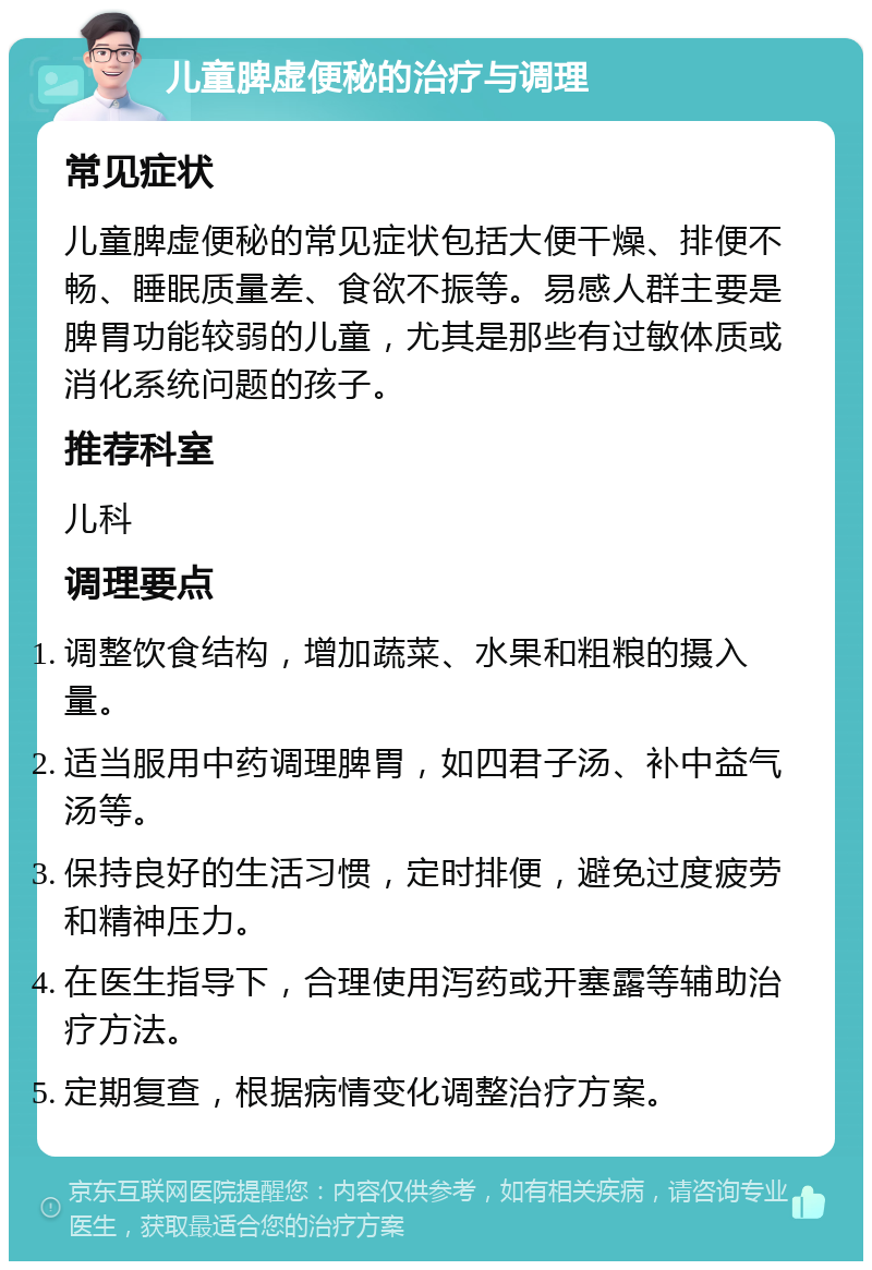 儿童脾虚便秘的治疗与调理 常见症状 儿童脾虚便秘的常见症状包括大便干燥、排便不畅、睡眠质量差、食欲不振等。易感人群主要是脾胃功能较弱的儿童，尤其是那些有过敏体质或消化系统问题的孩子。 推荐科室 儿科 调理要点 调整饮食结构，增加蔬菜、水果和粗粮的摄入量。 适当服用中药调理脾胃，如四君子汤、补中益气汤等。 保持良好的生活习惯，定时排便，避免过度疲劳和精神压力。 在医生指导下，合理使用泻药或开塞露等辅助治疗方法。 定期复查，根据病情变化调整治疗方案。