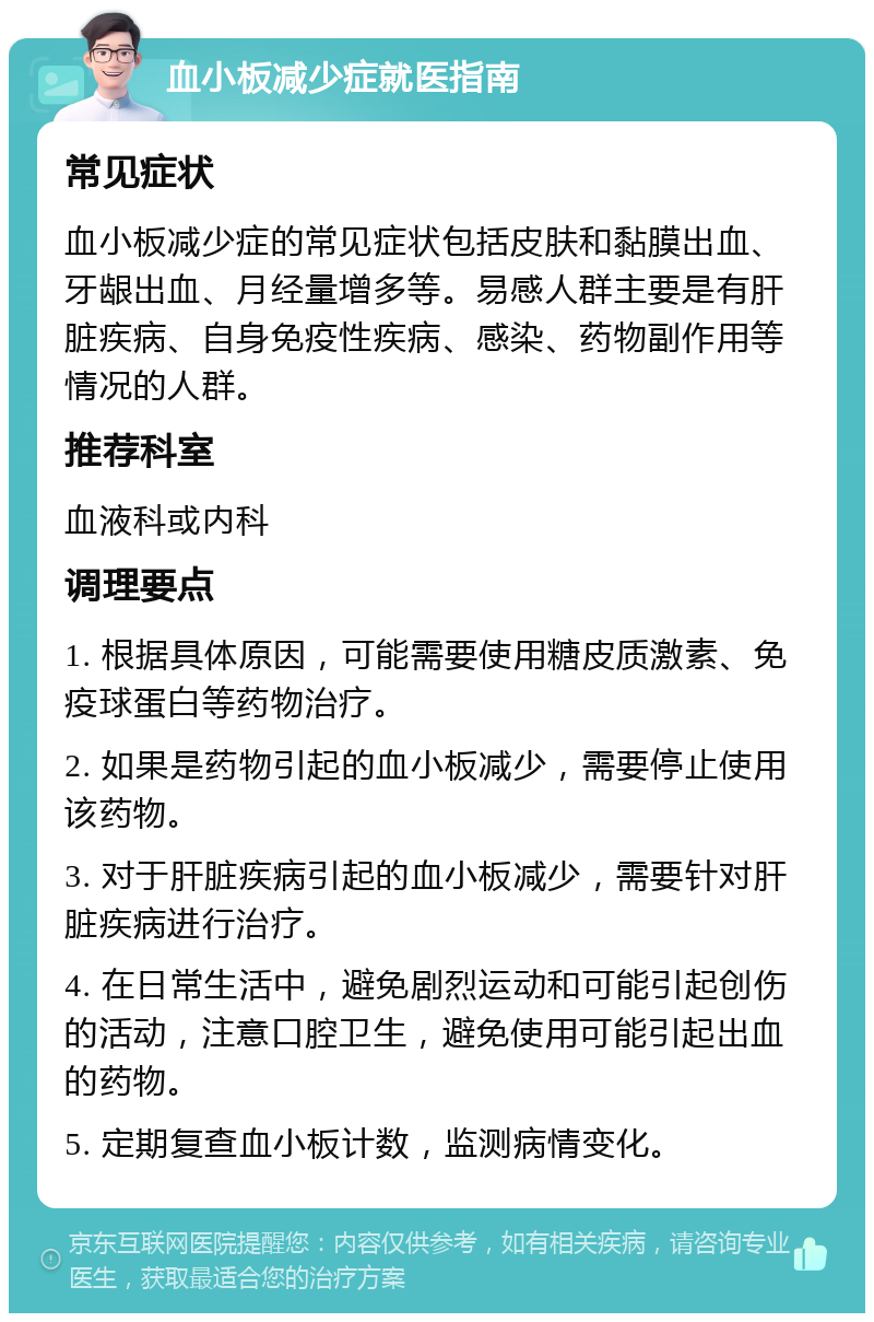 血小板减少症就医指南 常见症状 血小板减少症的常见症状包括皮肤和黏膜出血、牙龈出血、月经量增多等。易感人群主要是有肝脏疾病、自身免疫性疾病、感染、药物副作用等情况的人群。 推荐科室 血液科或内科 调理要点 1. 根据具体原因，可能需要使用糖皮质激素、免疫球蛋白等药物治疗。 2. 如果是药物引起的血小板减少，需要停止使用该药物。 3. 对于肝脏疾病引起的血小板减少，需要针对肝脏疾病进行治疗。 4. 在日常生活中，避免剧烈运动和可能引起创伤的活动，注意口腔卫生，避免使用可能引起出血的药物。 5. 定期复查血小板计数，监测病情变化。