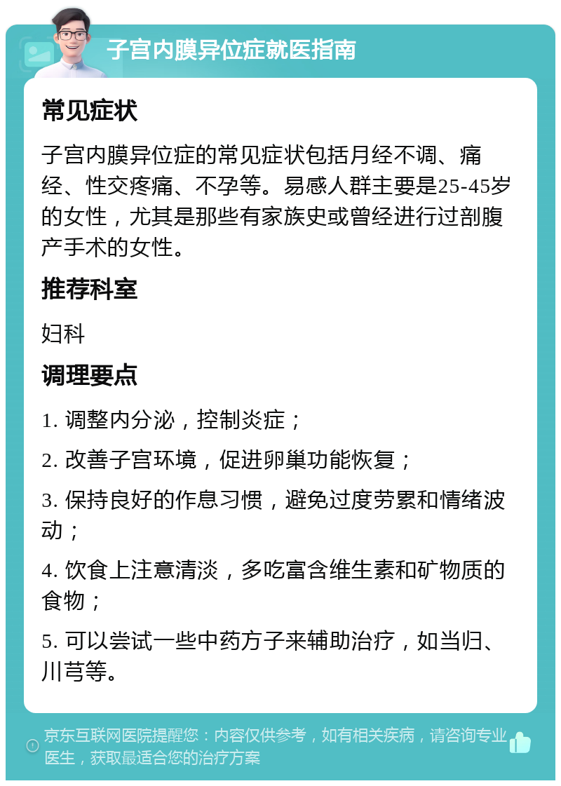 子宫内膜异位症就医指南 常见症状 子宫内膜异位症的常见症状包括月经不调、痛经、性交疼痛、不孕等。易感人群主要是25-45岁的女性，尤其是那些有家族史或曾经进行过剖腹产手术的女性。 推荐科室 妇科 调理要点 1. 调整内分泌，控制炎症； 2. 改善子宫环境，促进卵巢功能恢复； 3. 保持良好的作息习惯，避免过度劳累和情绪波动； 4. 饮食上注意清淡，多吃富含维生素和矿物质的食物； 5. 可以尝试一些中药方子来辅助治疗，如当归、川芎等。