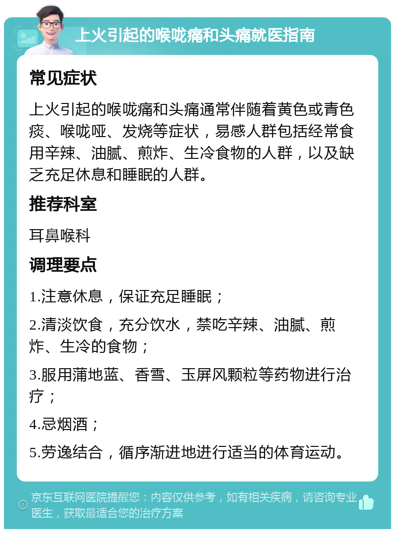 上火引起的喉咙痛和头痛就医指南 常见症状 上火引起的喉咙痛和头痛通常伴随着黄色或青色痰、喉咙哑、发烧等症状，易感人群包括经常食用辛辣、油腻、煎炸、生冷食物的人群，以及缺乏充足休息和睡眠的人群。 推荐科室 耳鼻喉科 调理要点 1.注意休息，保证充足睡眠； 2.清淡饮食，充分饮水，禁吃辛辣、油腻、煎炸、生冷的食物； 3.服用蒲地蓝、香雪、玉屏风颗粒等药物进行治疗； 4.忌烟酒； 5.劳逸结合，循序渐进地进行适当的体育运动。