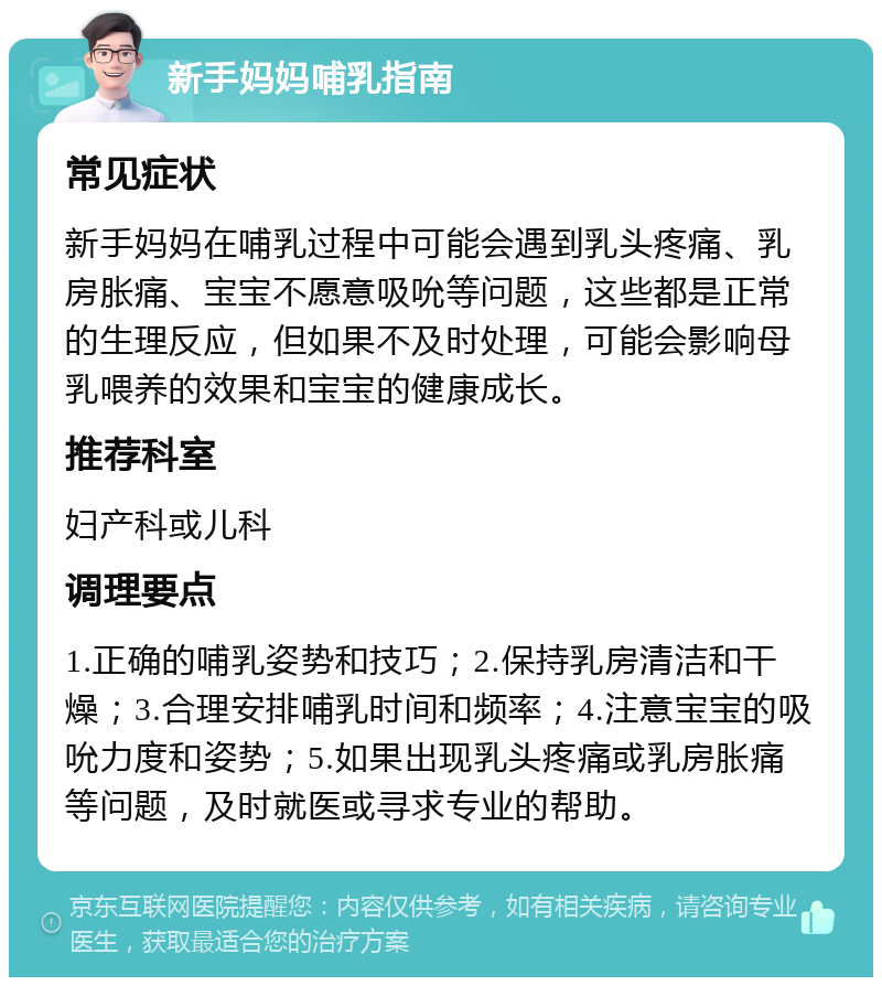 新手妈妈哺乳指南 常见症状 新手妈妈在哺乳过程中可能会遇到乳头疼痛、乳房胀痛、宝宝不愿意吸吮等问题，这些都是正常的生理反应，但如果不及时处理，可能会影响母乳喂养的效果和宝宝的健康成长。 推荐科室 妇产科或儿科 调理要点 1.正确的哺乳姿势和技巧；2.保持乳房清洁和干燥；3.合理安排哺乳时间和频率；4.注意宝宝的吸吮力度和姿势；5.如果出现乳头疼痛或乳房胀痛等问题，及时就医或寻求专业的帮助。