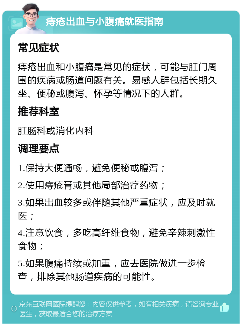 痔疮出血与小腹痛就医指南 常见症状 痔疮出血和小腹痛是常见的症状，可能与肛门周围的疾病或肠道问题有关。易感人群包括长期久坐、便秘或腹泻、怀孕等情况下的人群。 推荐科室 肛肠科或消化内科 调理要点 1.保持大便通畅，避免便秘或腹泻； 2.使用痔疮膏或其他局部治疗药物； 3.如果出血较多或伴随其他严重症状，应及时就医； 4.注意饮食，多吃高纤维食物，避免辛辣刺激性食物； 5.如果腹痛持续或加重，应去医院做进一步检查，排除其他肠道疾病的可能性。